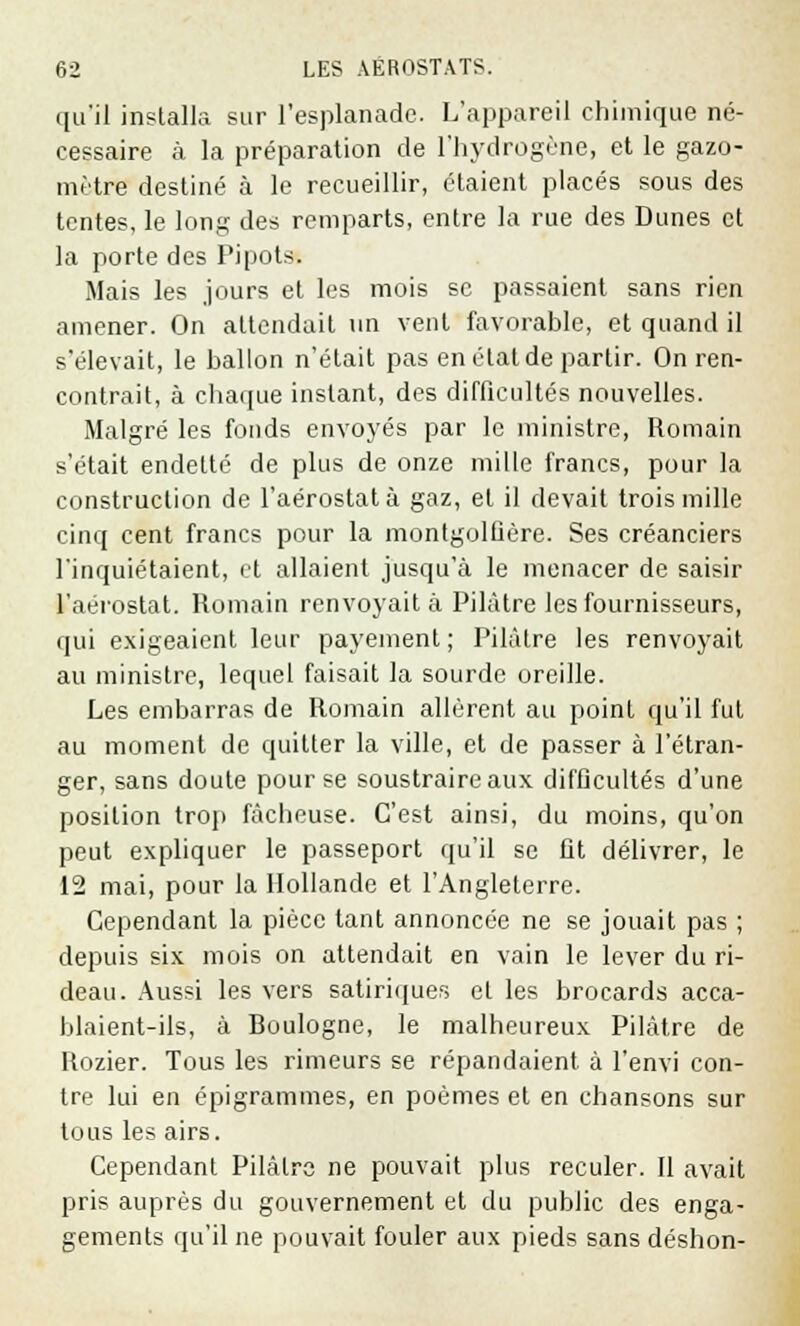 qu'il installa sur l'esplanade. L'appareil chimique né- cessaire à la préparation de l'hydrogène, et le gazo- mètre destiné à le recueillir, étaient placés sous des tentes, le long des remparts, entre la rue des Dunes et la porte des Pipots. Mais les jours et les mois se passaient sans rien amener. On attendait un vent favorable, et quand il s*élevait, le ballon n'était pas en état de partir. On ren- contrait, à chaque instant, des difficultés nouvelles. Malgré les fonds envoyés par le ministre, Romain s'était endetté de plus de onze mille francs, pour la construction de l'aérostat à gaz, et il devait trois mille cinq cent francs pour la montgolfière. Ses créanciers l'inquiétaient, et allaient jusqu'à le menacer de saisir l'aérostat. Romain renvoyait à Pilàtre les fournisseurs, qui exigeaient leur payement; Pilàtre les renvoyait au ministre, lequel faisait la sourde oreille. Les embarras de Romain allèrent au point qu'il fut au moment de quitter la ville, et de passer à l'étran- ger, sans doute pour se soustraire aux difficultés d'une position trop fâcheuse. C'est ainsi, du moins, qu'on peut expliquer le passeport qu'il se fit délivrer, le 12 mai, pour la Hollande et l'Angleterre. Cependant la pièce tant annoncée ne se jouait pas ; depuis six mois on attendait en vain le lever du ri- deau. Aussi les vers satiriques et les brocards acca- blaient-ils, à Boulogne, le malheureux Pilàtre de Rozier. Tous les rimeurs se répandaient à l'envi con- tre lui en épigrammes, en poèmes et en chansons sur tous les airs. Cependant Pilàtre ne pouvait plus reculer. Il avait pris auprès du gouvernement et du public des enga- gements qu'il ne pouvait fouler aux pieds sans déshon-