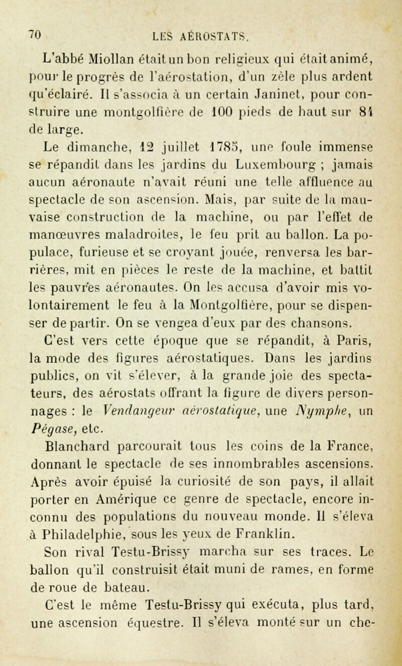 L'abbé Miollan étaitunbon religieux qui étaitanimé, pour le progrès de l'aérostation, d'un zèle plus ardent qu'éclairé. Il s'associa à un certain Janinet, pour con- struire une montgolfière de 100 pieds de baut sur 84 de large. Le dimanche, 12 juillet 1783, une foule immense se répandit dans les jardins du Luxembourg ; jamais aucun aéronaute n'avait réuni une telle affluence au spectacle de son ascension. Mais, par suite de la mau- vaise construction de la machine, ou par l'effet de manœuvres maladroites, le feu prit au ballon. La po- pulace, furieuse et se croyant jouée, renversa les bar- rières, mit en pièces le reste de la machine, et battit les pauvres aéronautes. On les accusa d'avoir mis vo- lontairement le feu à la Montgolfière, pour se dispen- ser départir. On se vengea d'eux par des chansons. C'est vers cette époque que se répandit, à Paris, la mode des figures aérostatiques. Dans les jardins publics, on vit s'élever, à la grande joie des specta- teurs, des aérostats offrant la figure de divers person- nages : le Vendangeur aérostatique, une Nymphe, un Pégase, etc. Blanchard parcourait tous les coins de la France, donnant le spectacle de ses innombrables ascensions. Après avoir épuisé la curiosité de son pays, il allait porter en Amérique ce genre de spectacle, encore in- connu des populations du nouveau monde. Il s'éleva à Philadelphie, sous les yeux de Franklin. Son rival Testu-Brissy marcha sur ses traces. Le ballon qu'il construisit était muni de rames, en forme de roue de bateau. C'est le même Testu-Brissy qui exécuta, plus tard, une ascension équestre. Il s'éleva monté sur un chc-