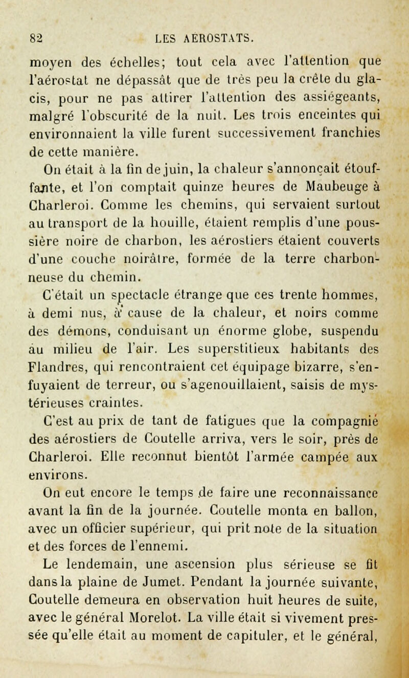 moyen des échelles; tout cela avec l'attention que l'aérostat ne dépassât que de très peu la crête du gla- cis, pour ne pas attirer l'attention des assiégeants, malgré l'obscurité de la nuit. Les trois enceintes qui environnaient la ville furent successivement franchies de cette manière. On était à la fin de juin, la chaleur s'annonçait étouf- fante, et l'on comptait quinze heures de Maubeuge à Charleroi. Comme les chemins, qui servaient surtout au transport de la houille, étaient remplis d'une pous- sière noire de charbon, les aérosliers étaient couverts d'une couche noirâlre, formée de la terre charbon- neuse du chemin. C'était un spectacle étrange que ces trente hommes, à demi nus, à' cause de la chaleur, et noirs comme des démons, conduisant un énorme globe, suspendu au milieu de l'air. Les superstitieux habitants des Flandres, qui rencontraient cet équipage bizarre, s'en- fuyaient de terreur, ou s'agenouillaient, saisis de mys- térieuses craintes. C'est au prix de tant de fatigues que la compagnie des aérostiers de Coutelle arriva, vers le soir, près de Charleroi. Elle reconnut bientôt l'armée campée aux environs. On eut encore le temps de faire une reconnaissance avant la fin de la journée. Coutelle monta en ballon, avec un officier supérieur, qui prit note de la situation et des forces de l'ennemi. Le lendemain, une ascension plus sérieuse se fit dans la plaine de Jumet. Pendant la journée suivante, Coutelle demeura en observation huit heures de suite, avec le général Morelot. La ville était si vivement pres- sée qu'elle était au moment de capituler, et le général,