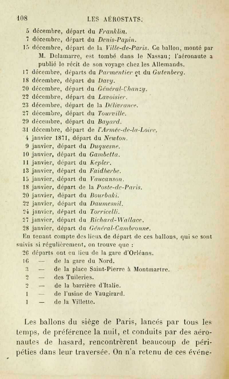 5 décembre, départ du Franklin. 7 décembre, départ du Denis-Papin. 15 décembre, départ de la Yille-de-Paris. Ce ballon, monté par M. Delamarre, est tombé dans le Nassau ; l'aéronaute a publié le récit de son voyage cbez les Allemands. I décembre, départs du Parmentier et du Gulenberg. 18 décembre, départ du Uavy. 20 décembre, départ du Général-Clianztj. 22 décembre, dopait du Lavoisier. 23 décembre, départ de la Délivrance. 27 décembre, départ du Tourville. 20 décembre, départ du Bayard. 31 décembre, départ, de FArmée-de-la-Loire, 4 janvier 1871, départ du Newton. 0 janvier, départ du Duquesne. 10 janvier, départ du Gambelta. 11 janvier, départ du Kepler. 13 janvier, départ du Faid/terbe. 15 janvier, départ du Vancansnn■ 18 janvier, départ do la Poste-de-Paris. 20 janvier, départ du Bourbaki. 22 janvier, départ du Danme.mil. 2i janvier, départ du Torricelli. 27 janvier, départ du Richard-Watlace. 28 janvier, départ du Général-Cainbronne. En tenant compte des lieux de départ de ces ballons, qui se sont suivis si régulièrement, on trouve que : 20 départs ont eu lieu de la gare d'Orléans. 10 — de la gare du Nord. 3 — de la place Saint-Pierre a Montmartre •> — des Tuileries. o — de la barrière d'Italie. 1 — de l'usine de Vaugirai'd. 1 — de la Villette. Les ballons du siège de Paris, lancés par tous les temps, de préférence la nuil, et conduits par des aéro- nautes de hasard, rencontrèrent beaucoup de péri- péties dans leur traversée. On n'a retenu de ces événe-