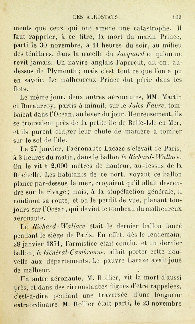 ments que ceux qui ont amené une catastrophe. 11 faut rappeler, à ce titre, la mort du marin Prince, parti le 30 novembre, à 11 heures du soir, au milieu des ténèbres, dans la nacelle du Jacquard et qu'on ne revit jamais. Un navire anglais l'aperçut, dit-on, au- dessus de Plymoulh ; mais c'est tout ce que l'on a pu en savoir. Le malheureux Prince dut périr dans les flots. Le même jour, deux autres aéronautes, MM. Martin et Ducaurroy, partis à minuit, sur le Jules-Favre, tom- baient dans l'Océan, au lever du jour. Heureusement, ils se trouvaient près de la petite ile de Belie-Isle en Mer, et ils purent diriger leur chute de manière à tomber sur le sol de l'Ile. Le 27 janvier, l'aéronaute Lacaze s'élevait de Paris, à 3 heures du matin, dans le ballon le Richard- Wallace. On le vit à 2,000 mètres de hauteur, au-dessus de la Rochelle. Les habitants de ce port, voyant ce ballon planer par-dessus la mer, croyaient qu'il allait descen- dre sur le rivage; mais, à la stupéfaction générale, il continua sa route, et on le perdit de vue, planant tou- jours sur l'Océan, qui devint le tombeau du malheureux aéronaule. Le Richard- Wallace était le dernier ballon lancé pendant le siège de Paris. En effet, dès le lendemain, 28 janvier 1871, l'armistice était conclu, et un dernier ballon, le Général-Cambronne, allait porter cette nou- velle aux départements. Le pauvre Lacaze avait joué de malheur. Un autre aéronaute, M. Rollier, vit la mort d'aussi près, et dans des circonstances dignes d'être rappelées, c'est-à-dire pendant une traversée d'une longueur extraordinaire. M. Rollier était parti, le 23 novembre