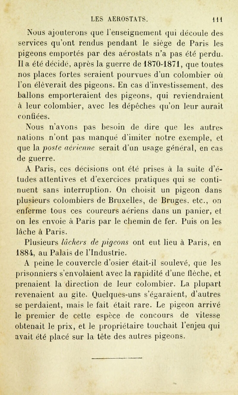 Nous ajouterons que l'enseignement qui découle des services qu'ont rendus pendant le siège de Paris les pigeons emportés par des aérostats n'a pas été perdu. Il a été décidé, après la guerre de 1870-1871, que toutes nos places fortes seraient pourvues d'un colombier où l'on élèverait des pigeons. En cas d'investissement, des ballons emporteraient des pigeons, qui reviendraient à leur colombier, avec les dépêches qu'on leur aurait confiées. Nous n'avons pas besoin de dire que les autres nations n'ont pas manqué d'imiter notre exemple, et que la poste aérienne serait d'un usage général, en cas de guerre. A Paris, ces décisions ont été prises à la suite d'é- tudes attentives et d'exercices pratiques qui se conti- nuent sans interruption. On choisit un pigeon dans plusieurs colombiers de Bruxelles, de Bruges, etc., on enferme tous ces coureurs aériens dans un panier, et on les envoie à Paris par le chemin de fer. Puis on les lâche à Paris. Plusieurs lâchers de pigeons ont eut lieu à Paris, en 1884, au Palais de l'Industrie. A peine le couvercle d'osier était-il soulevé, que les prisonniers s'envolaient avec la rapidité d'une flèche, et prenaient la direction de leur colombier. La plupart revenaient au gîte- Quelques-uns s'égaraient, d'autres se perdaient, mais le fait était rare. Le pigeon arrivé le premier de cette espèce de concours de vitesse obtenait le prix, et le propriétaire touchait l'enjeu qui avait été placé sur la tête des autres pigeons.