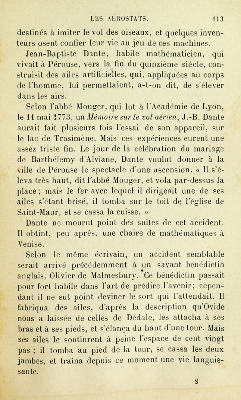 destinés à imiter le vol des oiseaux, et quelques inven- teurs osent confier leur vie au jeu de ces machines. Jean-Baptiste Dante, habile mathématicien, qui vivait à Pérouse, vers la fin du quinzième siècle, con- struisit des ailes artificielles, qui, appliquées au corps de l'homme, lui permettaient, a-t-on dit, de s'élever dans les airs. Selon l'abbé Mouger, qui lut à l'Académie de Lyon, le H mai 1773, un Mémoire sur le volaé?,ien, J.-B. Dante aurait fait plusieurs t'ois l'essai de son appareil, sur le lac de Trasimène. Mais ces expériences eurent une assez triste fin. Le jour de la célébration du mariage de Barthélémy d'Alviane, Dante voulut donner à la ville de Pérouse le spectacle d'une ascension. « Il s'é- leva très haut, dit l'abbé Mouger, et vola par-dessus la place ; mais le fer avec lequel il dirigeait une de ses ailes s'élant brisé, il tomba sur le toit de l'église de Saint-Maur, et se cassa la cuisse. » Dante ne mourut point des suites de cet accident. Il obtint, peu après, une chaire de mathématiques à Venise. Selon le même écrivain, un accident semblable serait arrivé précédemment à un savant bénédictin anglais, Olivier de Malmesbury. Ce bénédictin passait pour fort habile dans l'art de prédire l'avenir; cepen- dant il ne sut point deviner le sort qui l'attendait. II fabriqua des ailes, d'après la description qu'Ovide nous a laissée de celles de Dédale, les attacha à ses bras et à ses pieds, et s'élança du haut d'une tour. Mais ses ailes le soutinrent à peine l'espace de cent vingt pas ; il tomba au pied de la tour, se cassa les deux jambes, et traîna depuis ce moment une vie languis- sante.