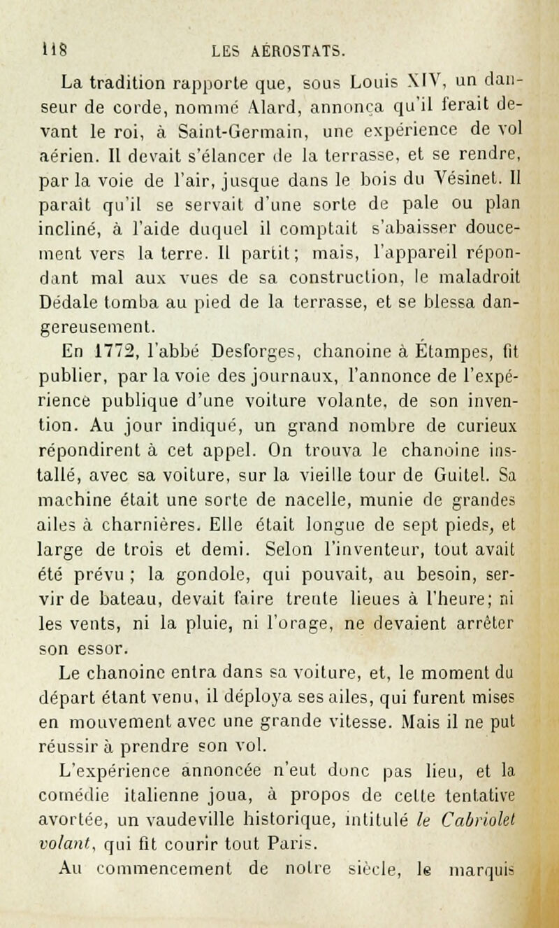 La tradition rapporte que, sous Louis XIV, un dan- seur de corde, nommé Alard, annonça qu'il ferait de- vant le roi, à Saint-Germain, une expérience de vol aérien. Il devait s'élancer de la terrasse, et se rendre, par la voie de l'air, jusque dans le bois du Vésinet. Il parait qu'il se servait d'une sorte de pale ou plan incliné, à l'aide duquel il comptait s'abaisser douce- ment vers la terre. Il partit; mais, l'appareil répon- dant mal aux vues de sa construction, le maladroit Dédale tomba au pied de la terrasse, et se blessa dan- gereusement. En 1772, l'abbé Desforges, chanoine à Etampes, fit publier, par la voie des journaux, l'annonce de l'expé- rience publique d'une voiture volante, de son inven- tion. Au jour indiqué, un grand nombre de curieux répondirent à cet appel. On trouva le chanoine ins- tallé, avec sa voiture, sur la vieille tour de Guitel. Sa machine était une sorte de nacelle, munie de grandes ailes à charnières. Elle était longue de sept pieds, et large de trois et demi. Selon l'inventeur, tout avait été prévu ; la gondole, qui pouvait, au besoin, ser- vir de bateau, devait faire trente lieues à l'heure; ni les vents, ni la pluie, ni l'orage, ne devaient arrêter son essor. Le chanoine entra dans sa voiture, et, le moment du départ étant venu, il déploya ses ailes, qui furent mises en mouvement avec une grande vitesse. Mais il ne put réussir à prendre son vol. L'expérience annoncée n'eut donc pas lieu, et la comédie italienne joua, à propos de celle tentative avortée, un vaudeville historique, intitulé le Cabriolet volant, qui fit courir tout Paris. Au commencement de notre siècle, le marquis