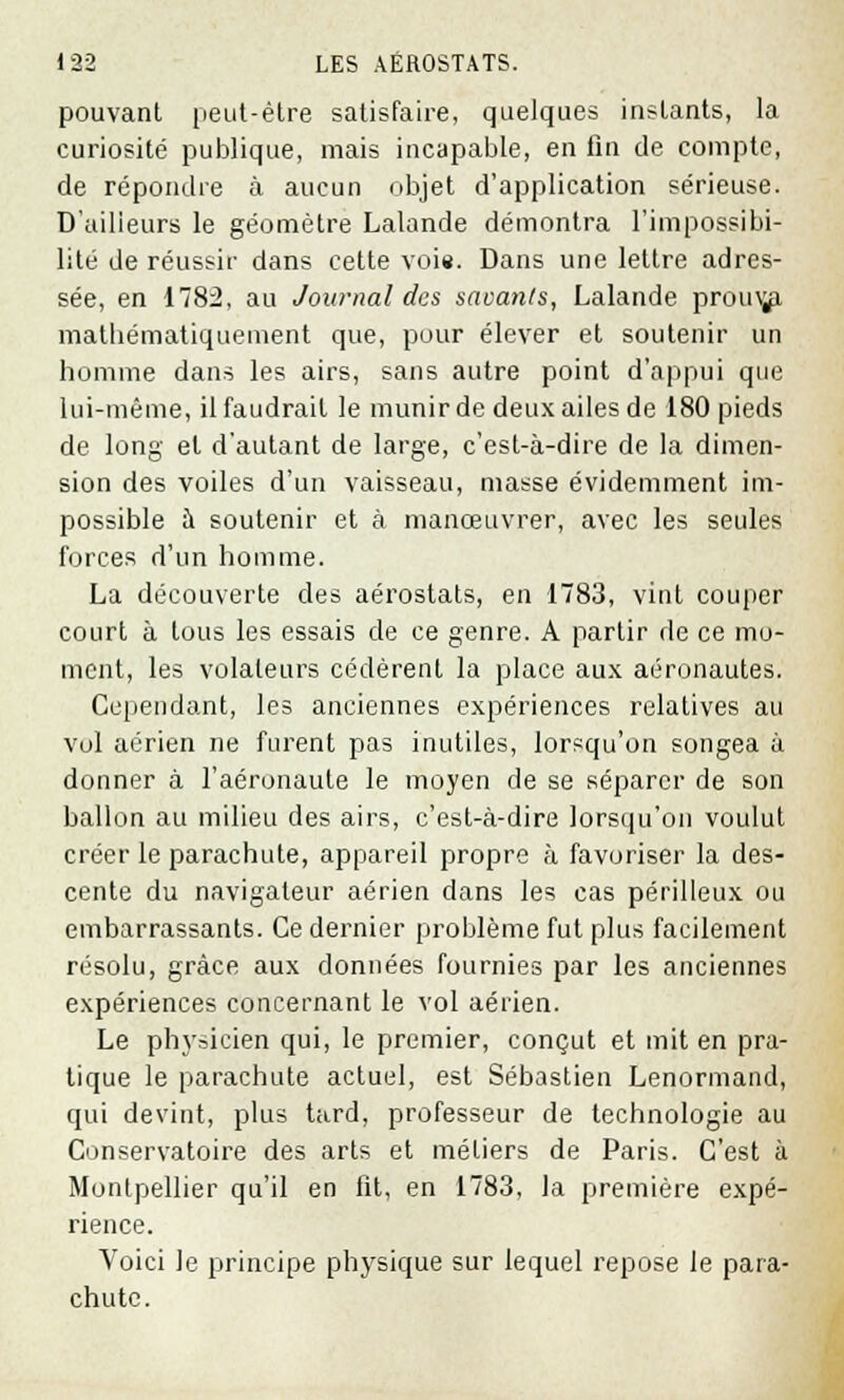 pouvant peut-être satisfaire, quelques instants, la curiosité publique, mais incapable, en fin de compte, de répondre à aucun objet d'application sérieuse. D'ailleurs le géomètre Lalande démontra l'impossibi- lité de réussir dans cette voie. Dans une lettre adres- sée, en 1782, au Journal des savants, Lalande prou^ mathématiquement que, pour élever et soutenir un homme dans les airs, sans autre point d'appui que lui-même, il faudrait le munir de deux ailes de 180 pieds de long et d'autant de large, c'est-à-dire de la dimen- sion des voiles d'un vaisseau, masse évidemment im- possible à soutenir et à manœuvrer, avec les seules forces d'un homme. La découverte des aérostats, en 1783, vint couper court à tous les essais de ce genre. A partir de ce mo- ment, les volaleurs cédèrent la place aux aéronautes. Cependant, les anciennes expériences relatives au vol aérien ne furent pas inutiles, lorsqu'on songea à donner à l'aéronaute le moyen de se séparer de son ballon au milieu des airs, c'est-à-dire lorsqu'on voulut créer le parachute, appareil propre à favoriser la des- cente du navigateur aérien dans les cas périlleux ou embarrassants. Ce dernier problème fut plus facilement résolu, grâce aux données fournies par les anciennes expériences concernant le vol aérien. Le ph\'sicien qui, le premier, conçut et mit en pra- tique le parachute actuel, est Sébastien Lenormand, qui devint, plus tard, professeur de technologie au Conservatoire des arts et métiers de Paris. C'est à Montpellier qu'il en fit, en 1783, la première expé- rience. Voici le principe physique sur lequel repose le para- chute.