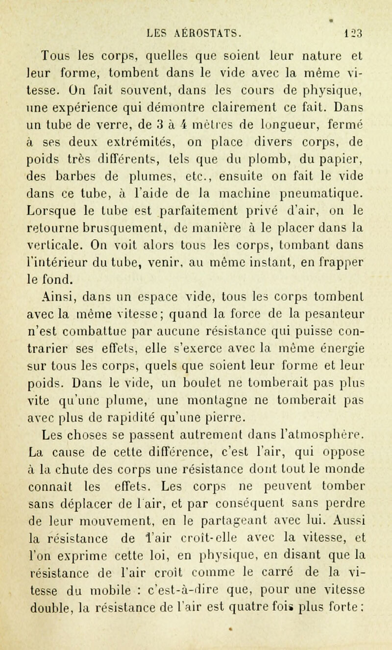 Tous les corps, quelles que soient leur nature et leur forme, tombent dans le vide avec la même vi- tesse. On fait souvent, dans les cours de physique, une expérience qui démontre clairement ce fait. Dans un tube de verre, de 3 à 4 mètres de longueur, fermé à ses deux extrémités, on place divers corps, de poids très différents, tels que du plomb, du papier, des barbes de plumes, etc., ensuite on fait le vide dans ce tube, à l'aide de la machine pneumatique. Lorsque le tube est parfaitement privé d'air, on le retourne brusquement, de manière à le placer dans la verticale. On voit alors tous les corps, tombant dans l'intérieur du tube, venir, au même instant, en frapper le fond. Ainsi, dans un espace vide, tous les corps tombent avec la même vitesse; quand la force de la pesanteur n'est combattue par aucune résistance qui puisse con- trarier ses effets, elle s'exerce avec la même énergie sur tous les corps, quels que soient leur forme et leur poids. Dans le vide, un boulet ne tomberait pas plus vite qu'une plume, une montagne ne tomberait pas avec plus de rapidité qu'une pierre. Les choses se passent autrement dans l'atmosphère. La cause de cette différence, c'est l'air, qui oppose à la chute des corps une résistance dont tout le monde connaît les effets. Les corps ne peuvent tomber sans déplacer de lair, et par conséquent sans perdre de leur mouvement, en le partageant avec lui. Aussi la résistance de l'air croit-elle avec la vitesse, et l'on exprime cette loi, en physique, en disant que la résistance de l'air croît comme le carré de la vi- tesse du mobile : c'est-à-dire que, pour une vitesse double, la résistance de l'air est quatre fois plus forte: