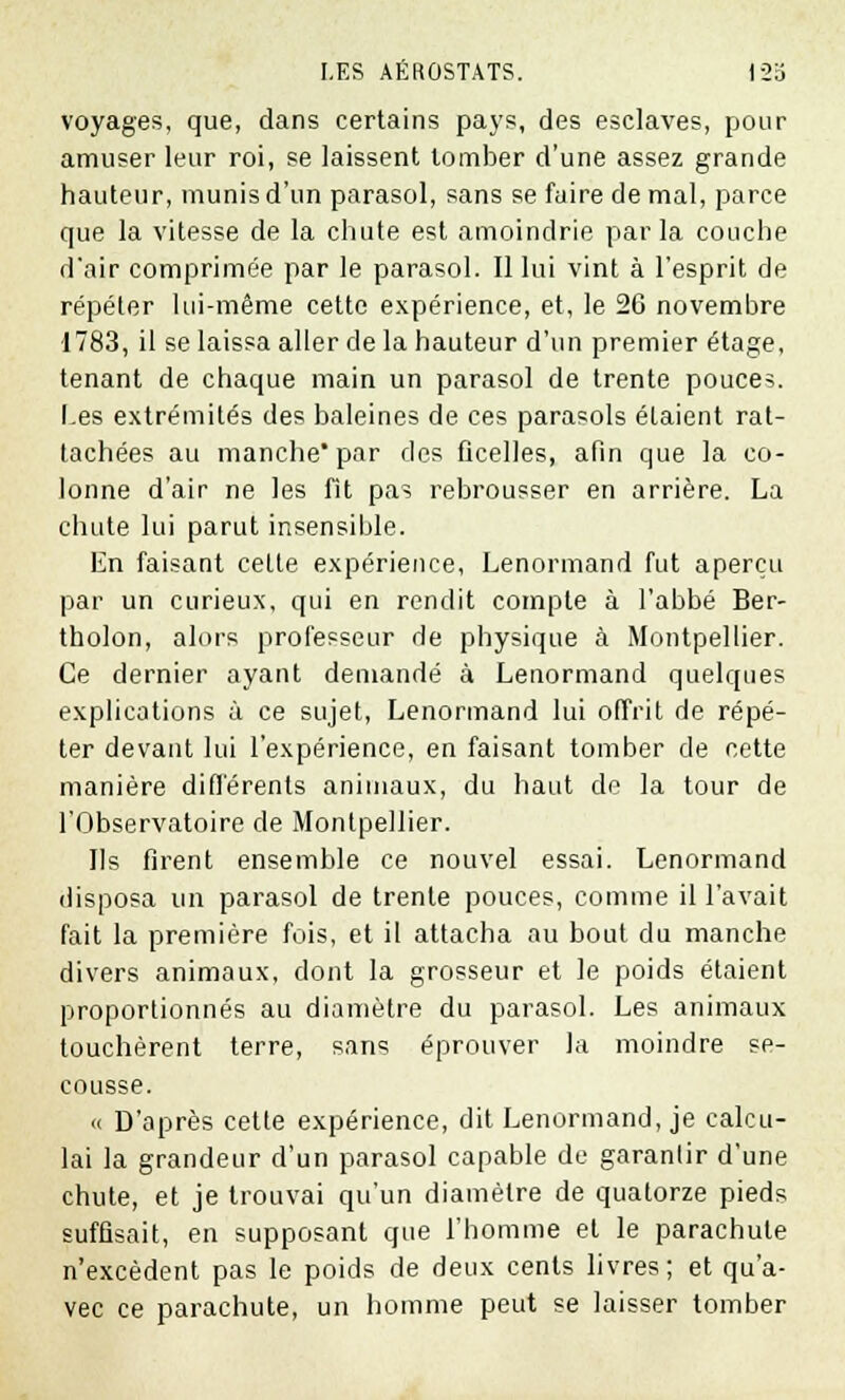 voyages, que, dans certains pays, des esclaves, pour amuser leur roi, se laissent tomber d'une assez grande hauteur, munis d'un parasol, sans se faire de mal, parce que la vitesse de la chute est amoindrie parla couche d'air comprimée par le parasol. Il lui vint à l'esprit de répéter lui-même cette expérience, et, le 26 novembre 1783, il se laissa aller de la hauteur d'un premier étage, tenant de chaque main un parasol de trente pouces. Les extrémités des baleines de ces parasols étaient rat- tachées au manche par des ficelles, afin que la co- lonne d'air ne les fit pas rebrousser en arrière. La chute lui parut insensible. En faisant celte expérience, Lenormand fut aperçu par un curieux, qui en rendit compte à l'abbé Ber- tholon, alors professeur de physique à Montpellier. Ce dernier ayant demandé à Lenormand quelques explications à ce sujet, Lenormand lui offrit de répé- ter devant lui l'expérience, en faisant tomber de cette manière différents animaux, du haut de la tour de l'Observatoire de Montpellier. Ils firent ensemble ce nouvel essai. Lenormand disposa un parasol de trente pouces, comme il l'avait fait la première fois, et il attacha au bout du manche divers animaux, dont la grosseur et le poids étaient proportionnés au diamètre du parasol. Les animaux touchèrent terre, sans éprouver la moindre se- cousse. « D'après cette expérience, dit Lenormand, je calcu- lai la grandeur d'un parasol capable de garantir d'une chute, et je trouvai qu'un diamètre de quatorze pieds suffisait, en supposant que l'homme et le parachute n'excèdent pas le poids de deux cents livres; et qu'a- vec ce parachute, un homme peut se laisser tomber