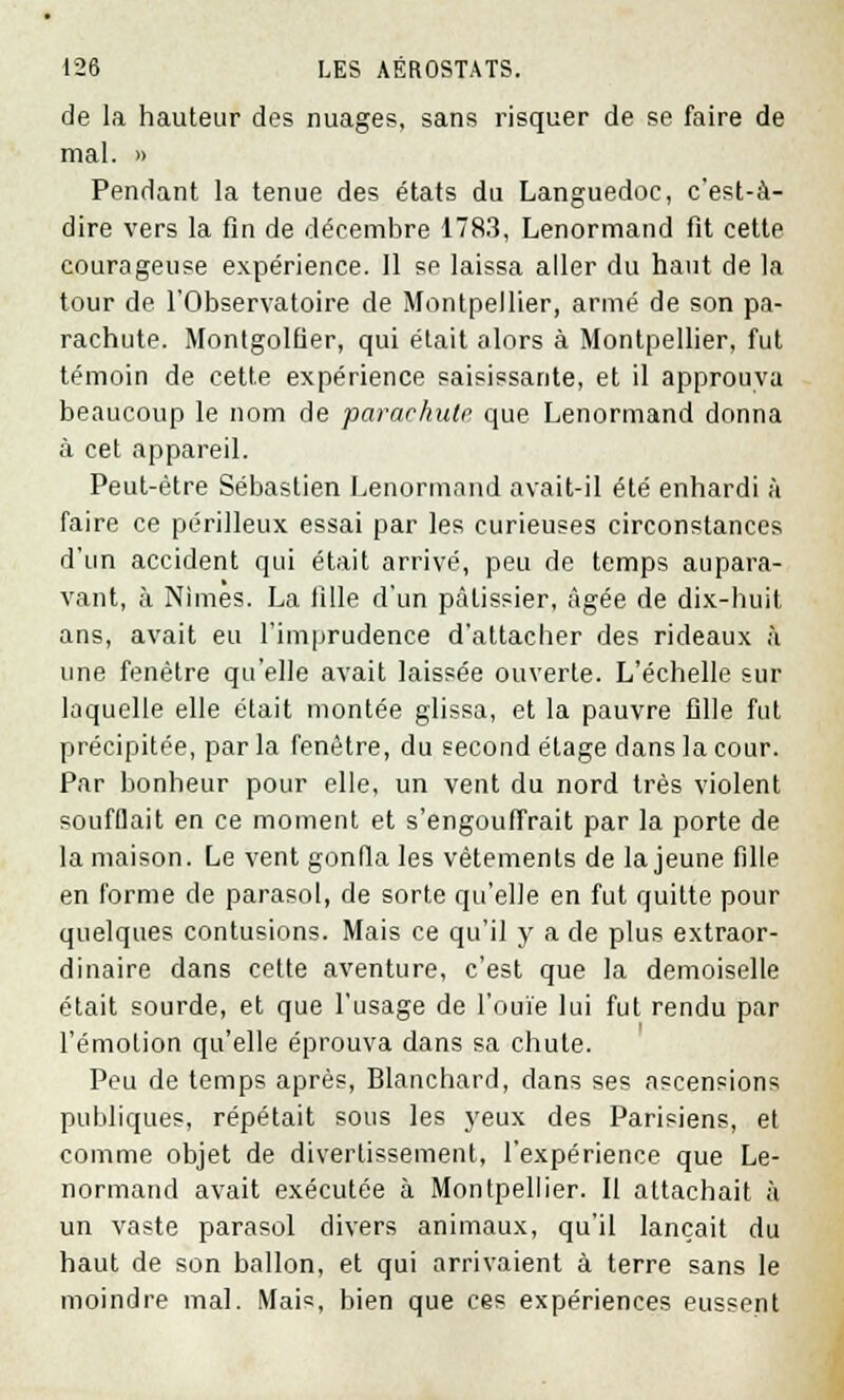 de la hauteur des nuages, sans risquer de se faire de mal. » Pendant la tenue des états du Languedoc, c'est-à- dire vers la fin de décembre 1783, Lenormand fit cette courageuse expérience. 11 se laissa aller du haut de la tour de l'Observatoire de Montpellier, armé de son pa- rachute. Montgolfier, qui était alors à Montpellier, fut témoin de cette expérience saisissante, et il approuva beaucoup le nom de parachute que Lenormand donna à cet appareil. Peut-être Sébastien Lenormand avait-il été enhardi à faire ce périlleux essai par les curieuses circonstances d'un accident qui était arrivé, peu de temps aupara- vant, à Nimes. La fille d'un pâtissier, âgée de dix-huit ans, avait eu l'imprudence d'attacher des rideaux à une fenêtre qu'elle avait laissée ouverte. L'échelle sur laquelle elle était montée glissa, et la pauvre fille fut précipitée, par la fenêtre, du second étage dans la cour. Par bonheur pour elle, un vent du nord très violent soufflait en ce moment et s'engouffrait par la porte de la maison. Le vent gonfla les vêtements de la jeune fille en forme de parasol, de sorte qu'elle en fut quitte pour quelques contusions. Mais ce qu'il y a de plus extraor- dinaire dans cette aventure, c'est que la demoiselle était sourde, et que l'usage de l'ouïe lui fut rendu par l'émotion qu'elle éprouva dans sa chute. Peu de temps après, Blanchard, dans ses ascensions publiques, répétait sous les yeux des Parisiens, et comme objet de divertissement, l'expérience que Le- normand avait exécutée à Montpellier. Il attachait à un vaste parasol divers animaux, qu'il lançait du haut de son ballon, et qui arrivaient à terre sans le moindre mal. Mais bien que ces expériences eussent