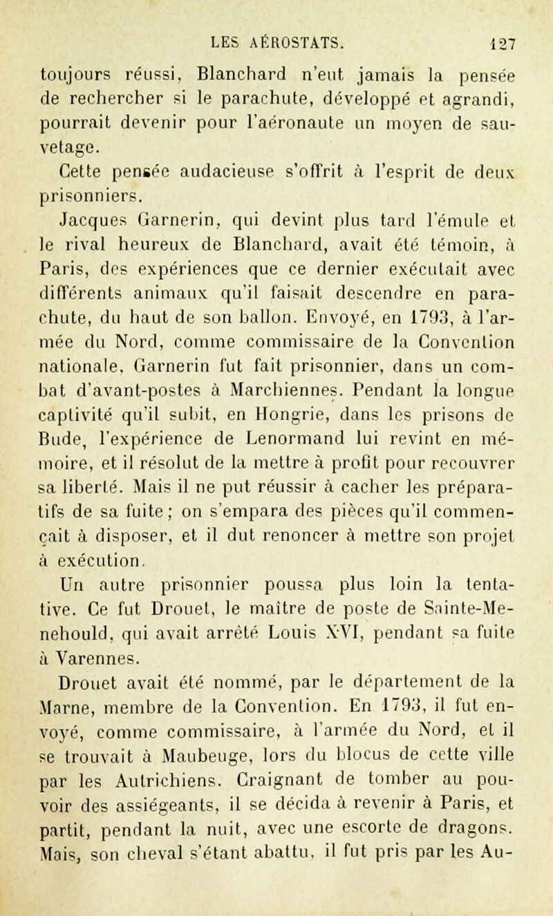 toujours réussi, Blanchard n'eut jamais la pensée de rechercher si le parachute, développé et agrandi, pourrait devenir pour l'aéronaute un moyen de sau- vetage. Cette pensée audacieuse s'offrit à l'esprit de deux prisonniers. Jacques Garnerin, qui devint plus tard l'émule et le rival heureux de Blanchard, avait été témoin, à Paris, des expériences que ce dernier exécutait avec différents animaux qu'il faisait descendre en para- chute, du haut de son ballon. Envoyé, en 1793, à l'ar- mée du Nord, comme commissaire de la Convention nationale. Garnerin fut fait prisonnier, dans un com- bat d'avant-postes à Marchiennes. Pendant la longue captivité qu'il subit, en Hongrie, dans les prisons de Bude, l'expérience de Lenormand lui revint en mé- moire, et il résolut de la mettre à profit pour recouvrer sa liberté. Mais il ne put réussir à cacher les prépara- tifs de sa fuite ; on s'empara des pièces qu'il commen- çait à disposer, et il dut renoncer à mettre son projet à exécution. Un autre prisonnier poussa plus loin la tenta- tive. Ce fut Drouet, le maître de poste de Sninte-Me- nehould, qui avait arrêté Louis XVI, pendant sa fuite à Varennes. Drouet avait été nommé, par le département de la Marne, membre de la Convention. En 1793, il fut en- voyé, comme commissaire, à l'armée du Nord, et il se trouvait à Maubeuge, lors du blocus de cette ville par les Autrichiens. Craignant de tomber au pou- voir des assiégeants, il se décida à revenir à Paris, et partit, pendant la nuit, avec une escorte de dragons. Mais, son cbeval s'étant abattu, il fut pris par les Au-