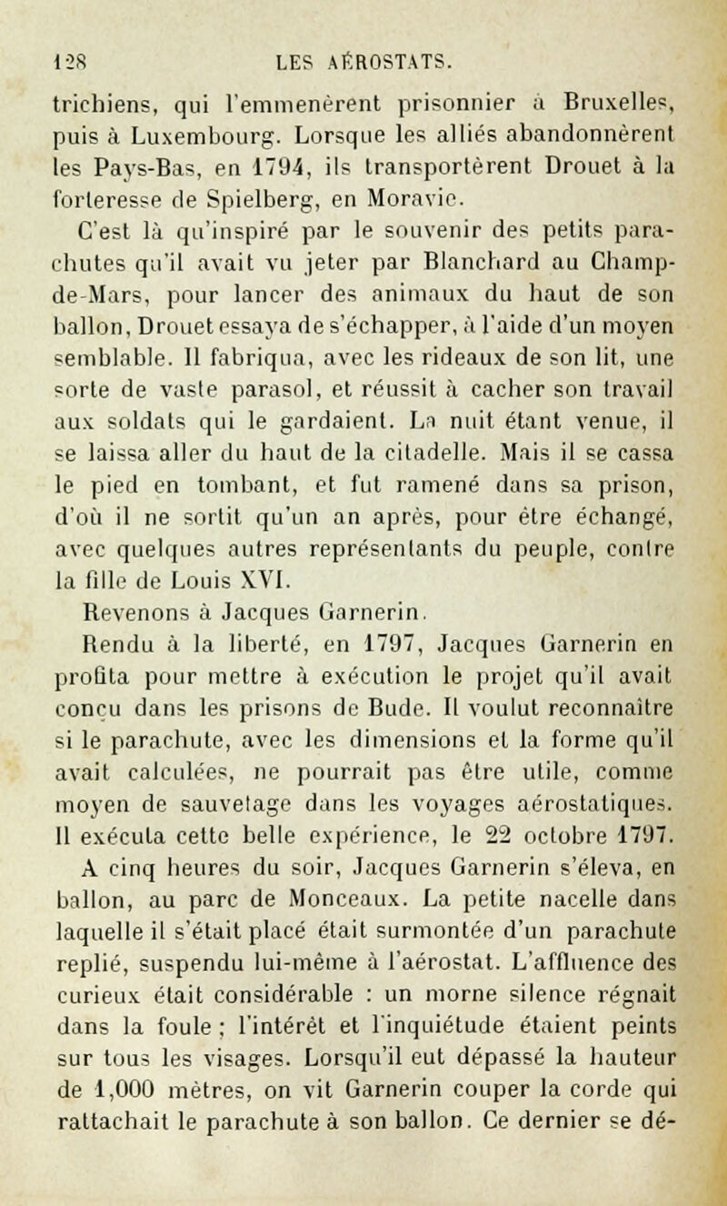 trichiens, qui l'emmenèrent prisonnier à Bruxelles, puis à Luxembourg. Lorsque les alliés abandonnèrent les Pays-Bas, en 1794, ils transportèrent Drouet à la forteresse de Spielberg, en Moravie. C'est là qu'inspiré par le souvenir des petits para- chutes qu'il avait vu jeter par Blanchard au Champ- de-Mars, pour lancer des animaux du haut de son ballon, Drouet essaya de s'échapper, à l'aide d'un moyen semblable. Il fabriqua, avec les rideaux de son lit, une sorte de vaste parasol, et réussit à cacher son travail aux soldats qui le gardaient. La nuit étant venue, il se laissa aller du haut de la citadelle. Mais il se cassa le pied en tombant, et fut ramené dans sa prison, d'où il ne sortit qu'un an après, pour être échangé, avec quelques autres représentants du peuple, contre la fille de Louis XVI. Revenons à Jacques Garnerin. Rendu à la liberté, en 1797, Jacques Garnerin en profila pour mettre à exécution le projet qu'il avait conçu dans les prisons de Bude. Il voulut reconnaître si le parachute, avec les dimensions et la forme qu'il avait calculées, ne pourrait pas être utile, comme moyen de sauvetage dans les voyages aérostatiques. Il exécula cette belle expérience, le 22 octobre 1797. A cinq heures du soir, Jacques Garnerin s'éleva, en ballon, au parc de Monceaux. La petite nacelle dans laquelle il s'était placé était surmontée d'un parachute replié, suspendu lui-même à l'aérostat. L'affluence des curieux était considérable : un morne silence régnait dans la foule : l'intérêt et l'inquiétude étaient peints sur tous les visages. Lorsqu'il eut dépassé la hauteur de 1,000 mètres, on vit Garnerin couper la corde qui rattachait le parachute à son ballon. Ce dernier se dé-