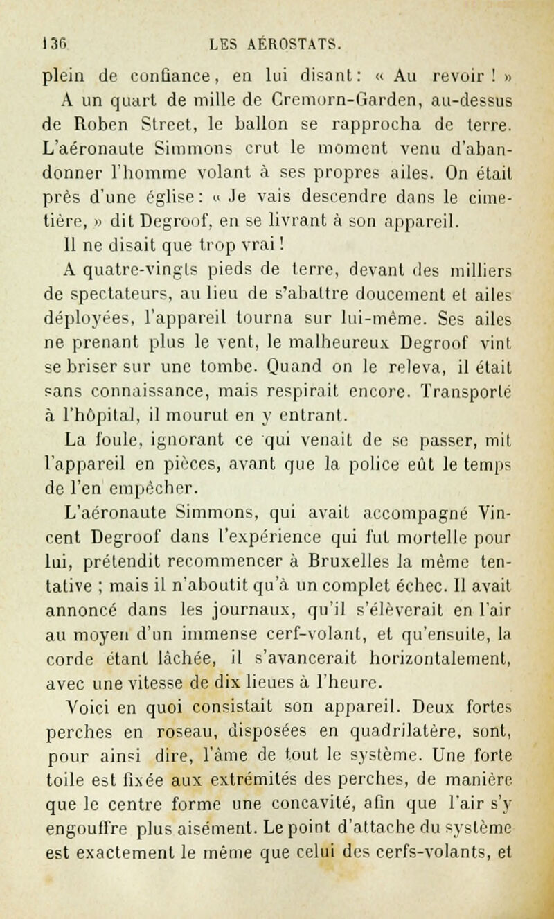 plein de confiance, en lui disant: « Au revoir! » A un quart de mille de Cremorn-Garden, au-dessus de Roben Street, le ballon se rapprocha de terre. L'aéronaule Simmons crut le moment venu d'aban- donner l'homme volant à ses propres ailes. On était près d'une église : « Je vais descendre dans le cime- tière, » dit Degroof, en se livrant à son appareil. Il ne disait que trop vrai ! A quatre-vingts pieds de terre, devant des milliers de spectateurs, au lieu de s'abattre doucement et ailes déployées, l'appareil tourna sur lui-même. Ses ailes ne prenant plus le vent, le malheureux Degroof vint se briser sur une tombe. Quand on le releva, il était sans connaissance, mais respirait encore. Transporté à l'hôpital, il mourut en y entrant. La foule, ignorant ce qui venait de se passer, mil l'appareil en pièces, avant que la police eût le temps de l'en empêcher. L'aéronaute Simmons, qui avait accompagné Vin- cent Degroof dans l'expérience qui fut mortelle pour lui, prétendit recommencer à Bruxelles la même ten- tative ; mais il n'aboutit qu'à un complet échec. Il avait annoncé dans les journaux, qu'il s'élèverait en l'air au moyen d'un immense cerf-volant, et qu'ensuite, la corde étant lâchée, il s'avancerait horizontalement, avec une vitesse de dix lieues à l'heure. Voici en quoi consistait son appareil. Deux fortes perches en roseau, disposées en quadrilatère, sont, pour ainsi dire, l'âme de tout le système. Une forte toile est fixée aux extrémités des perches, de manière que le centre forme une concavité, afin que l'air s'y engouffre plus aisément. Le point d'attache du système est exactement le même que celui des cerfs-volants, et