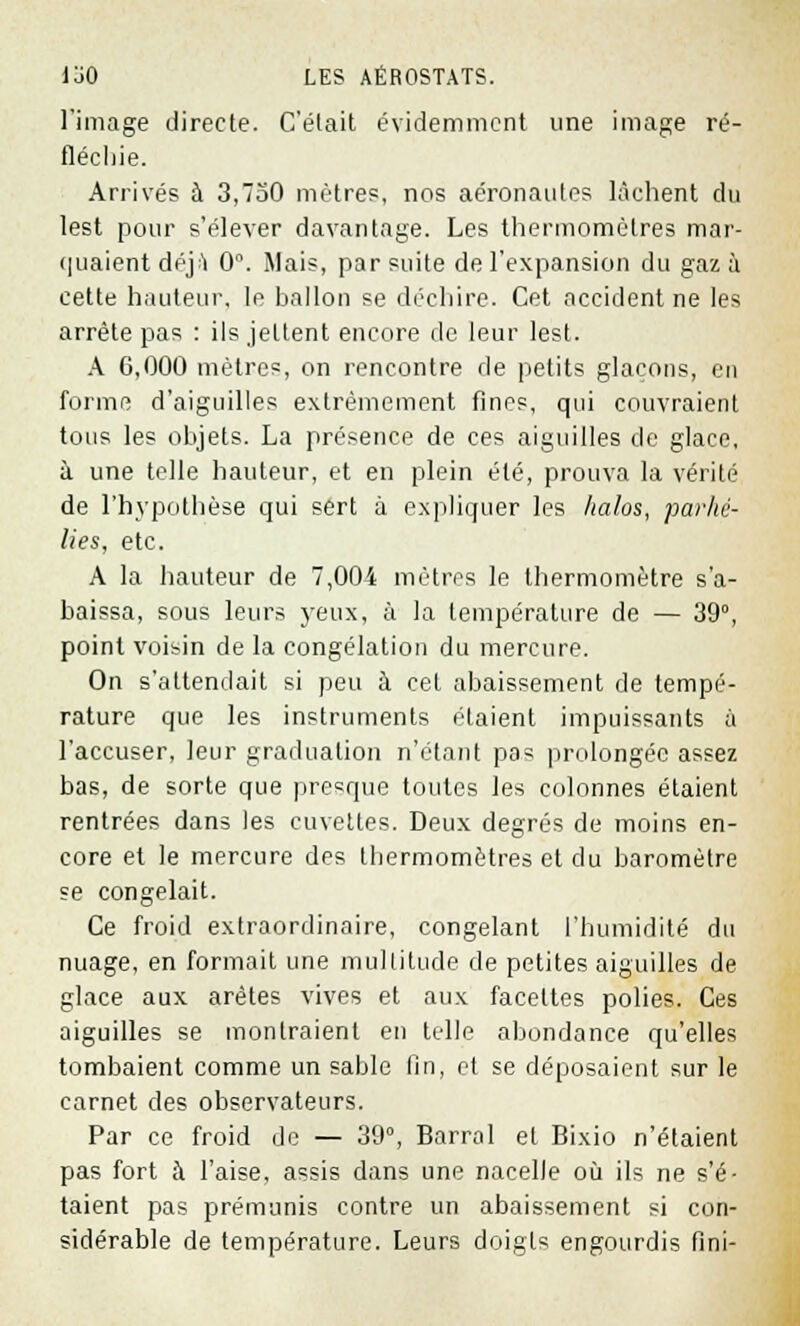 l'image directe. Celait évidemment une image ré- fléchie. Arrivés à 3,750 mètres, nos aéronautes lâchent du lest pour s'élever davantage. Les thermomètres mar- quaient déj:'! 0°. Mais, par suite de l'expansion du gaz à cette hauteur, le ballon se déchire. Cet accident ne les arrête pas : ils jettent encore de leur lest. A 6,000 mètres, on rencontre de petits glaçons, en forme d'aiguilles extrêmement fines, qui couvraient tous les objets. La présence de ces aiguilles de glace, à une telle hauteur, et en plein été, prouva la vérité de l'hypothèse qui sert à expliquer les halos, parhé- lies, etc. A la hauteur de 7,004 mètres le thermomètre s'a- baissa, sous leurs yeux, à la température de — 39°, point voisin de la congélation du mercure. On s'attendait si peu à cet abaissement de tempé- rature que les instruments étaient impuissants à l'accuser, leur graduation n'étant pas prolongée assez bas, de sorte que presque toutes les colonnes étaient rentrées dans les cuvettes. Deux degrés de moins en- core et le mercure des thermomètres et du baromètre se congelait. Ce froid extraordinaire, congelant l'humidité du nuage, en formait une multitude de petites aiguilles de glace aux arêtes vives et aux facettes polies. Ces aiguilles se montraient en telle abondance qu'elles tombaient comme un sable lin, et se déposaient sur le carnet des observateurs. Par ce froid de — 39°, Barrai et Bixio n'étaient pas fort à l'aise, assis dans une nacelle où ils ne s'é- taient pas prémunis contre un abaissement si con- sidérable de température. Leurs doigts engourdis fini-