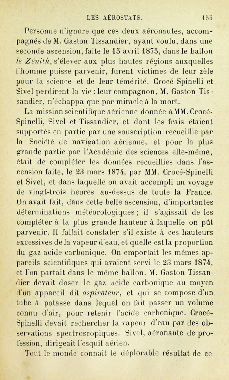 Personne n'ignore que ces deux aéronautes, accom- pagnés de M. Gaston Tissandier, ayant voulu, dans une seconde ascension, faite le 15 avril 1875, dans le ballon le Zénith, s'élever aux plus hautes régions auxquelles l'homme puisse parvenir, furent victimes de leur zèle pour la science et de leur témérité. Crocé-Spinelli et Sivel perdirent la vie : leur compagnon, M. Gaston Tis- sandier, n'échappa que par miracle à la mort. La mission scientifique aérienne donnée àMM.Crocé- Spinelli, Sivel et Tissandier, et dont les frais étaient supportés en partie par une souscription recueillie par la Société de navigation aérienne, et pour la plus grande partie par l'Académie des sciences elle-même, était de compléter les données recueillies dans l'as- cension faite, le 23 mars 1874, par MM. Crocé-Spinelli et Sivel, et dans laquelle on avait accompli un voyage de vingt-trois heures au-dessus de toute la France. On avait l'ait, dans cette belle ascension, d'importantes déterminations météorologiques ; il s'agissait de les compléter à la plus grande hauteur à laquelle on pût parvenir. Il fallait constater s'il existe à ces hauteurs excessives delà vapeur d'eau, et quelle est la proportion du gaz acide carbonique. On emportait les mêmes ap- pareils scientifiques qui avaient servi le 23 mars 1874, et l'on partait dans le même ballon. M. Gaston Tissan- dier devait doser le gaz acide carbonique au moyen d'un appareil dit aspirateur, et qui se compose d'un lube à potasse dans lequel on fait passer un volume connu d'air, pour retenir l'acide carbonique. Crocé- Spinelli devait rechercher la vapeur d'eau par des ob- servations spectroscopiques. Sivel, aéronaute de pro- fession, dirigeait l'esquif aérien. Tout le monde connaît le déplorable résultat de ce