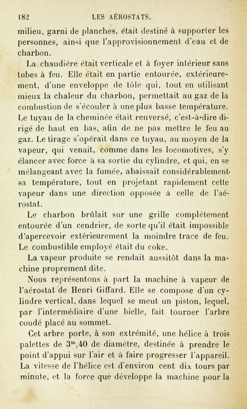 milieu, garni de planches, était destiné à supporter les personnes, ainsi que l'approvisionnement d'eau et de charbon. La chaudière était verticale et à foyer intérieur sans tubes à feu. Elle était en partie entourée, extérieure- ment, d'une enveloppe de tôle qui, tout en utilisant mieux, la chaleur du charbon, permettait au gaz de la combustion de s'écouler à une plus basse température. Le tuyau de la cheminée était renversé, c'est-à-dire di- rigé de haut en bas, afin de ne pas mettre le feu au gaz. Le tirage s'opérait dans ce tuyau, au moyen de la vapeur, qui venait, comme dans les locomotives, s'y élancer avec force à sa sortie du cylindre, et qui, en se mélangeant avec la fumée, abaissait considérablement- sa température, tout en projetant rapidement cette vapeur dans une direction opposée à celle de l'aé- rostat. Le charbon brûlait sur une grille complètement entourée d'un cendrier, de sorte qu'il était impossible d'apercevoir extérieurement la moindre trace de feu. Le combustible employé était du coke. La vapeur produite se rendait aussitôt dans la ma- chine proprement dite. Nous représentons à part la machine à vapeur de l'aérostat de Henri Giffard. Elle se compose d'un cy- lindre vertical, dans lequel se meut un piston, lequel, par l'intermédiaire d'une bielle, fait tourner l'arbre coudé placé au sommet. Cet arbre porte, à son extrémité, une hélice à trois palettes de 3m,40 de diamètre, destinée à prendre le point d'appui sur l'air et à faire progresser l'appareil. La vitesse de l'hélice est d'environ cent dix tours par minute, et la force que développe la machine pour la