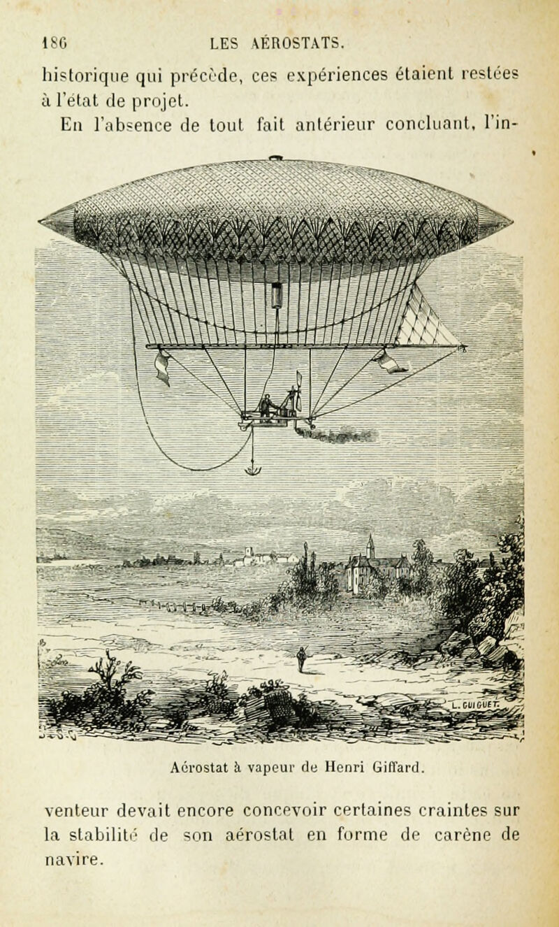 historique qui précède, ces expériences étaient restées à l'état de projet. En l'absence de tout fait antérieur concluant, l'in- Aérostat à vapeur de Henri Giffard. venteur devait encore concevoir certaines craintes sur la stabilité de son aérostat en forme de carène de navire.