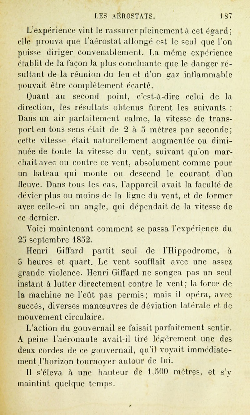 L'expérience vint le rassurer pleinement à cet égard; elle prouva que l'aérostat allongé est le seul que l'on puisse diriger convenablement. La même expérience établit de la façon la plus concluante que le danger ré- sultant de la réunion du feu et d'un gaz inflammable pouvait être complètement écarté. Quant au second point, c'est-à-dire celui de la direction, les résultats obtenus furent les suivants : Dans un air parfaitement calme, la vitesse de trans- port en tous sens était de 2 à 5 mètres par seconde; cette vitesse était naturellement augmentée ou dimi- nuée de toute la vitesse du vent, suivant qu'on mar- chait avec ou contre ce vent, absolument comme pour un bateau qui monte ou descend le courant d'un fleuve. Dans tous les cas, l'appareil avait la faculté de dévier plus ou moins de la ligne du vent, et de former avec celle-ci un angle, qui dépendait de la vitesse de ce dernier. Voici maintenant comment se passa l'expérience du 25 septembre 1852. Henri Giffard partit seul de l'Hippodrome, à 5 heures et quart. Le vent soufflait avec une assez grande violence. Henri Giffard ne songea pas un seul instant à lutter directement contre le vent; la force de la machine ne l'eût pas permis; mais il opéra, avec succès, diverses manœuvres de déviation latérale et de mouvement circulaire. L'action du gouvernail se faisait parfaitement sentir. A peine l'aéronaute avait-il tiré légèrement une des deux cordes de ce gouvernail, qu'il voyait immédiate- ment l'horizon tournoyer autour de lui. Il s'éleva à une hauteur de 1,500 mètres, et s'y maintint quelque temps.