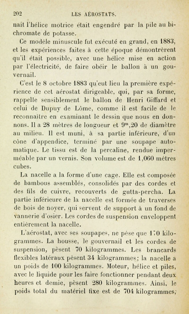 nait l'hélice motrice était engendré par la pile au bi- chromate de potasse. Ce modèle minuscule fut exécuté en grand, en 1883, et les expériences faites à cette époque démontrèrent qu'il était possible, avec une hélice mise en action par l'électricité, de faire obéir le ballon à un gou- vernail. C'est le 8 octobre 1883 qu'eut lieu la première expé- rience de cet aérostat dirigeable, qui, par sa forme, rappelle sensiblement le ballon de Henri Giffard et celui de Dupuy de Lôme, comme il est facile de le reconnaître en examinant le dessin que nous en don- nons. Il a 28 mètres de longueur et 9m,20 de diamètre au milieu. 11 est muni, à sa partie inférieure, d'un cône d'appendice, terminé par une soupape auto- matique. Le tissu est de la percaline, rendue imper- méable par un vernis. Son volume est de 1,060 mètres cubes. La nacelle a la forme d'une cage. Elle est composée de bambous assemblés, consolidés par des cordes et des fils de cuivre, recouverts de gulta-percha. La partie inférieure de la nacelle est formée de traverses de bois de noyer, qui servent de support à un fond de vannerie d'osier. Les cordes de suspension enveloppent entièrement la nacelle. L'aérostat, avec ses soupapes, ne pèse que 170 kilo- grammes. La housse, le gouvernail et les cordes de suspension, pèsent 70 kilogrammes. Les brancards flexibles latéraux pèsent 34 kilogrammes; la nacelle a un poids de 100 kilogrammes. Moteur, hélice et piles, avec le liquide pour les faire fonctionner pendant deux heures et demie, pèsent 280 kilogrammes. Ainsi, le poids total du matériel fixe est de 704 kilogrammes;