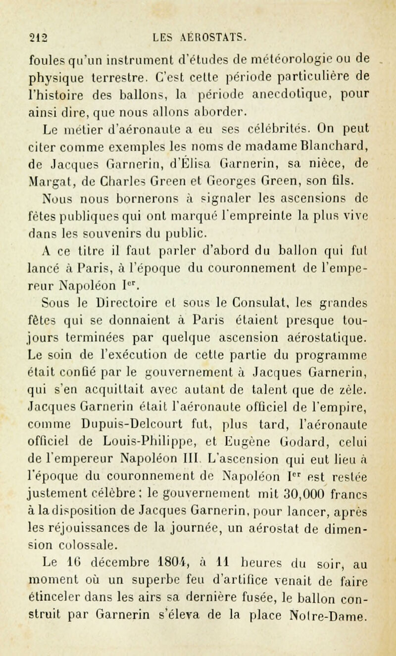 foules qu'un instrument d'études de météorologie ou de physique terrestre. C'est cette période particulière de l'histoire des ballons, la période anecdotique, pour ainsi dire, que nous allons aborder. Le métier d'aéronaule a eu ses célébrités. On peut citer comme exemples les noms de madame Blanchard, de Jacques Garnerin, d'Élisa Garnerin, sa nièce, de Margat, de Charles Green et Georges Green, son fils. Nous nous bornerons à signaler les ascensions de fêtes publiques qui ont marqué l'empreinte la plus vive dans les souvenirs du public. A ce titre il faut parler d'abord du ballon qui fui lancé à Paris, à l'époque du couronnement de l'empe- reur Napoléon Ier. Sous le Directoire et sous le Consulat, les grandes fêtes qui se donnaient à Paris étaient presque tou- jours terminées par quelque ascension aérostatique. Le soin de l'exécution de cette partie du programme était conûé par le gouvernement à Jacques Garnerin, qui s'en acquittait avec autant de talent que de zèle. Jacques Garnerin était l'aéronaute officiel de l'empire, comme Dupuis-Delcourt fut, plus tard, l'aéronaute officiel de Louis-Philippe, et Eugène Godard, celui de l'empereur Napoléon III. L'ascension qui eut lieu à l'époque du couronnement de Napoléon Ier est restée justement célèbre; le gouvernement mit 30,000 francs à la disposition de Jacques Garnerin, pour lancer, après les réjouissances de la journée, un aérostat de dimen- sion colossale. Le 10 décembre 180i, à 11 heures du soir, au moment où un superbe feu d'artifice venait de faire étinceler dans les airs sa dernière fusée, le ballon con- struit par Garnerin s'éleva de la place Noire-Dame.