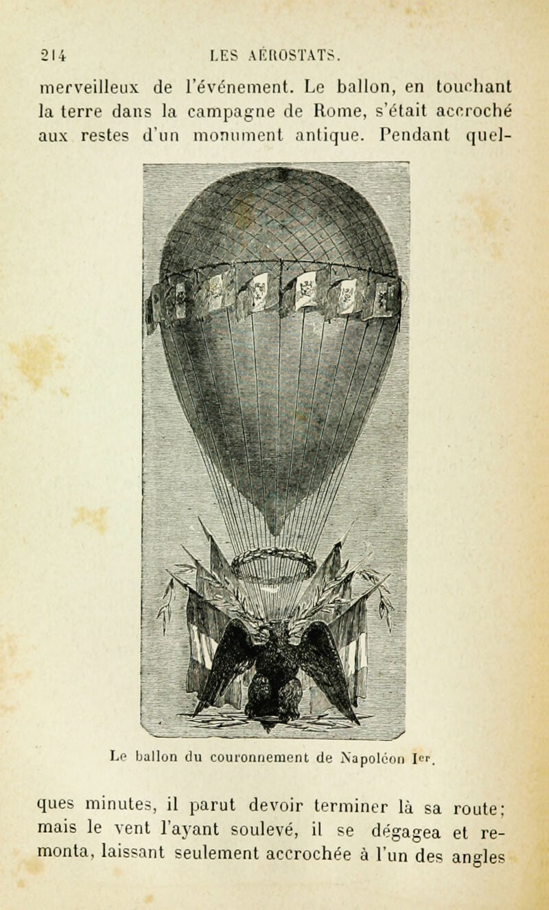 merveilleux de l'événement. Le ballon, en touchant la terre dans la campagne de Rome, s'était accroché aux restes d'un monument antique. Pendant quel- Le ballon du couronnement de Napoléon I«p ques minutes, il parut devoir terminer là sa route; mais le vent l'ayant soulevé, il se dégagea et re- monta, laissant seulement accrochée à l'un des angles