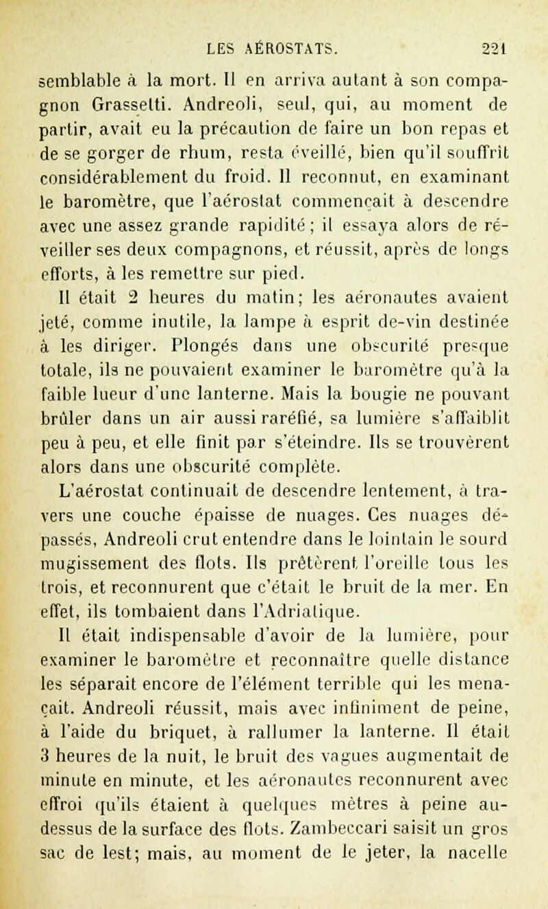 semblable à la mort. Il en arriva autant à son compa- gnon Grassetti. Andreoli, seul, qui, au moment de partir, avait eu la précaution de faire un bon repas et de se gorger de rhum, resta éveillé, bien qu'il souffrit considérablement du froid. Il reconnut, en examinant le baromètre, que l'aéroslat commençait à descendre avec une assez grande rapidité ; il essaya alors de ré- veiller ses deux compagnons, et réussit, après de longs efforts, à les remettre sur pied. Il était 2 heures du matin; les aéronautes avaient jeté, comme inutile, la lampe à esprit de-vin destinée à les diriger. Plongés dans une obscurité presque totale, ils ne pouvaient examiner le baromètre qu'à la faible lueur d'une lanterne. Mais la bougie ne pouvant brûler dans un air aussi raréfié, sa lumière s'affaiblit peu à peu, et elle finit par s'éteindre. Ils se trouvèrent alors dans une obscurité complète. L'aérostat continuait de descendre lentement, à tra- vers une couche épaisse de nuages. Ces nuages dé- passés, Andreoli crut entendre dans le lointain le sourd mugissement des flots. Ils prêtèrent l'oreille tous les trois, et reconnurent que c'était le bruit de la mer. En effet, ils tombaient dans l'Adriatique. Il était indispensable d'avoir de la lumière, pour examiner le baromètre et reconnaître quelle distance les séparait encore de l'élément terrible qui les mena- çait. Andreoli réussit, mais avec infiniment de peine, à l'aide du briquet, à rallumer la lanterne. Il était 3 heures de la nuit, le bruit des vagues augmentait de minute en minute, et les aéronautes reconnurent avec effroi qu'ils étaient à quelques mètres à peine au- dessus de la surface des flots. Zambeccari saisit un gros sac de lest; mais, au moment de le jeter, la nacelle