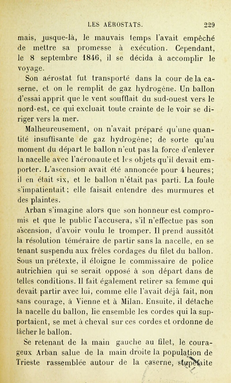 mais, jusque-là, le mauvais temps l'avait empêché de mettre sa promesse à exécution. Cependant, le 8 septembre 1846, il se décida à accomplir le voyage. Son aérostat fut transporté dans la cour de la ca- serne, et on le remplit de gaz hydrogène. Un ballon d'essai apprit que le vent soufflait du sud-ouest vers le nord-est, ce qui excluait toute crainte de le voir se di- riger vers la mer. Malheureusement, on n'avait préparé qu'une quan- tité insuflisante de gaz hydrogène; de sorte qu'au moment du départ le ballon n'eut pas la force d'enlever la nacelle avec l'aéronauteet les objets qu'il devait em- porter. L'ascension avait été annoncée pour 4 heures; il en était six, et le ballon n'était pas parti. La foule s'impatientait ; elle faisait entendre des murmures et des plaintes. Arban s'imagine alors que son honneur est compro- mis et que le public l'accusera, s'il n'effectue pas son ascension, d'avoir voulu le tromper. Il prend aussitôt la résolution téméraire de partir sans la nacelle, en se tenant suspendu aux frêles cordages du filet du ballon. Sous un prétexte, il éloigne le commissaire de police autrichien qui se serait opposé à son départ dans de telles conditions. 11 fait également retirer sa femme qui devait partir avec lui, comme elle l'avait déjà fait, non sans courage, à Vienne et à Milan. Ensuite, il détache la nacelle du ballon, lie ensemble les cordes qui la sup- portaient, se met à cheval sur ces cordes et ordonne de lâcher le ballon. Se retenant de la main gauche au filet, le coura- geux Arban salue de la main droite la population de Trieste rassemblée autour de la caserne, stupefoite