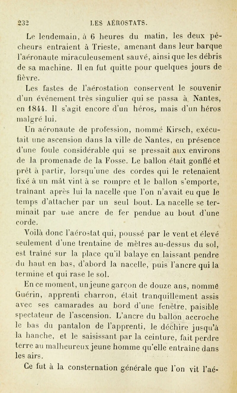 Le lendemain, à 6 heures du matin, les deux pê- cheurs entraient à Trieste, amenant dans leur barque l'aéronaute miraculeusement sauvé, ainsi que les débris de sa machine. Il en fut quitte pour quelques jours de fièvre. Les fastes de l'aérostation conservent le souvenir d'un événement très singulier qui se passa à Nantes, en 1844. 11 s'agit encore d'un hérosj, mais d'un héros malgré lui. Un aéronaute de profession, nommé Kirsch, exécu- tait une ascension dans la ville de Nantes, en présence d'une foule considérable qui se pressait aux environs de la promenade de la Fosse. Le ballon était gonflé et prêt à partir, lorsqu'une des cordes qui le retenaient fixé à un mât vint à se rompre et le ballon s'emporte, traînant après lui la nacelle que l'on n'avait eu que le temps d'attacher par un seul bout. La nacelle se ter- minait par uiie ancre de fer pendue au bout d'une corde. Voilà donc l'aérostat qui, poussé par le vent et élevé seulement d'une trentaine de mèlres au-dessus du sol, est traîné sur la place qu'il balaye en laissant pendre du haut en bas, d'abord la nacelle, puis l'ancre qui la termine et qui rase le sol. En ce moment, un jeune garçon de douze ans, nommé Guérin, apprenti charron, était tranquillement assis avec ses camarades au bord d'une fenêtre, paisible spectateur de l'ascension. L'ancre du ballon accroche le bas du pantalon de l'apprenti, le déchire jusqu'à la hanche, et le saisissant par la ceinture, fait perdre terre au malheureux jeune homme qu'elle entraine dans les airs. Ce fut à la consternation générale que l'on vit l'aé-