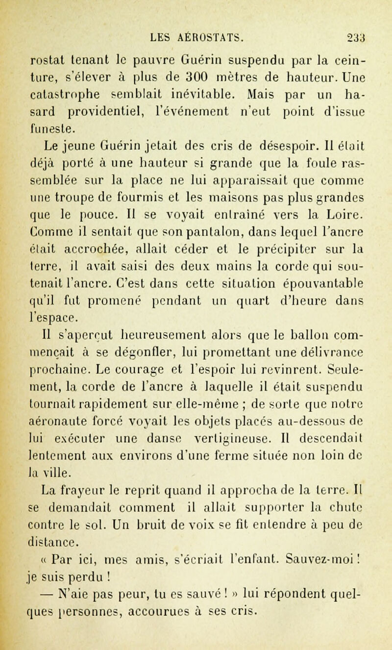 rostat tenant le pauvre Guérin suspendu par la cein- ture, s'élever à plus de 300 mètres de hauteur. Une catastrophe semblait inévitable. Mais par un ha- sard providentiel, l'événement n'eut point d'issue funeste. Le jeune Guérin jetait des cris de désespoir. Il était déjà porté à une hauteur si grande que la foule ras- semblée sur la place ne lui apparaissait que comme une troupe de fourmis et les maisons pas plus grandes que le pouce. Il se voyait entraîné vers la Loire. Comme il sentait que son pantalon, dans lequel l'ancre était accrochée, allait céder et le précipiter sur la terre, il avait saisi des deux mains la corde qui sou- tenait l'ancre. C'est dans celte situation épouvantable qu'il fut promené pendant un quart d'heure dans l'espace. Il s'aperçut heureusement alors que le ballon com- mençait à se dégonfler, lui promettant une délivrance prochaine. Le courage et l'espoir lui revinrent. Seule- ment, la corde de l'ancre à laquelle il était suspendu tournait rapidement sur elle-même ; de sorte que notre aéronaute forcé voyait les objets placés au-dessous de lui exécuter une danse vertigineuse. Il descendait lentement aux environs d'une ferme située non loin de la ville. La frayeur le reprit quand il approcha de la terre. Il se demandait comment il allait supporter la chute contre le sol. Un bruit de voix se fit entendre à peu de distance. « Par ici, mes amis, s'écriait l'enfant. Sauvez-moi ! je suis perdu ! — N'aie pas peur, lu es sauvé ! »> lui répondent quel- ques personnes, accourues à ses cris.