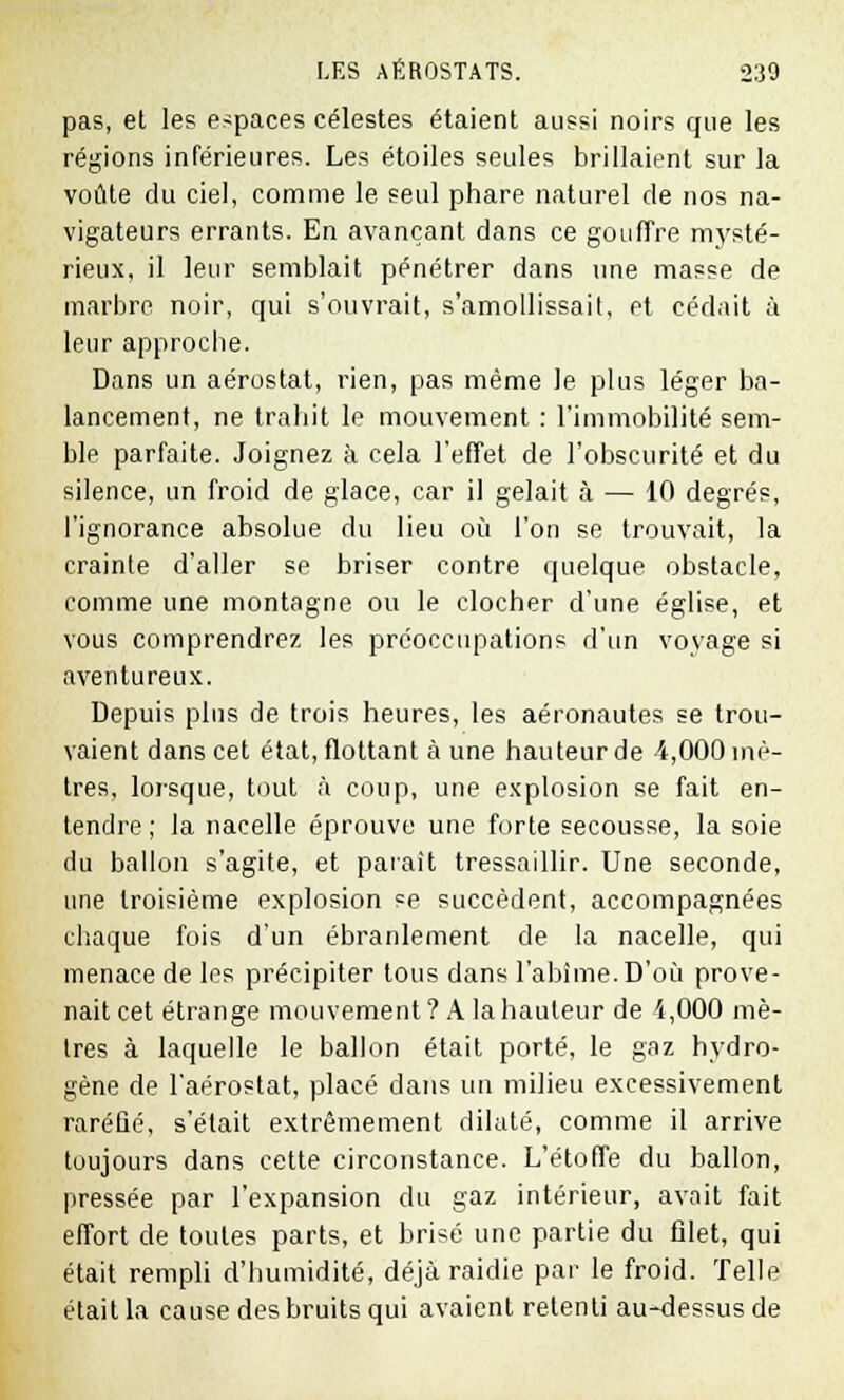 pas, et les espaces célestes étaient aussi noirs que les régions inférieures. Les étoiles seules brillaient sur la voûte du ciel, comme le seul phare naturel de nos na- vigateurs errants. En avançant dans ce goufTre mysté- rieux, il leur semblait pénétrer dans une masse de marbre noir, qui s'ouvrait, s'amollissait, et cédait à leur approche. Dans un aérostat, rien, pas même le plus léger ba- lancement, ne trahit le mouvement : l'immobilité sem- ble parfaite. Joignez à cela l'effet de l'obscurité et du silence, un froid de glace, car il gelait à — 10 degrés, l'ignorance absolue du lieu où l'on se trouvait, la crainte d'aller se briser contre quelque obstacle, comme une montagne ou le clocher d'une église, et vous comprendrez les préoccupations d'un voyage si aventureux. Depuis plus de trois heures, les aéronautes se trou- vaient dans cet état, flottant à une hauteur de 4,000 mè- tres, lorsque, tout à coup, une explosion se fait en- tendre ; la nacelle éprouve une forte secousse, la soie du ballon s'agite, et paraît tressaillir. Une seconde, une troisième explosion se succèdent, accompagnées chaque fois d'un ébranlement de la nacelle, qui menace de les précipiter tous dans l'abîme. D'où prove- nait cet étrange mouvement ? A la hauteur de i,000 mè- tres à laquelle le ballon était porté, le gaz hydro- gène de l'aérostat, placé dans un milieu excessivement raréfié, s'était extrêmement dilaté, comme il arrive toujours dans cette circonstance. L'étoffe du ballon, pressée par l'expansion du gaz intérieur, avait fait effort de toutes parts, et brisé une partie du filet, qui était rempli d'humidité, déjà raidie par le froid. Telle était la cause des bruits qui avaient retenti au-dessus de