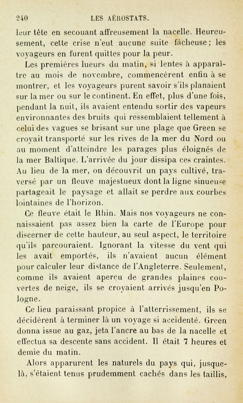 leur tête en secouant affreusement la nacelle. Heureu- sement, cette crise n'eut aucune suite fâcheuse ; les voyageurs en furent quittes pour la peur. Les premières lueurs du matin, si lentes à apparaî- tre au mois de novembre, commencèrent enfin à se montrer, et les voyageurs purent savoir s'ils planaient sur la mer ou sur le continent. En effet, plus d'une fois, pendant la nuit, ils avaient entendu sortir des vapeurs environnantes des bruits qui ressemblaient tellement à celui des vagues se brisant sur une plage que Green se croyait transporté sur les rives de la mer du Nord ou au moment d'atteindre les parages plus éloignés de la mer Baltique. L'arrivée du jour dissipa ces craintes. Au lieu de la mer, on découvrit un pays cultivé, tra- versé par un fleuve majestueux dont la ligne sinueuse partageait le paysage et allait se perdre aux courbes lointaines de l'horizon. Ce fleuve était le Rhin. Mais nos voyageurs ne con- naissaient pas assez bien la carte de l'Europe pour discerner de cette hauteur, au seul aspect, le territoire qu'ils parcouraient. Ignorant la vitesse du vent qui les avait emportés, ils n'avaient aucun élément pour calculer leur distance de l'Angleterre. Seulement, comme ils avaient aperçu de grandes plaines cou- vertes de neige, ils se croyaient arrivés jusqu'en Po- logne. Ce lieu paraissant propice à Fatterrissement, ils se décidèrent à terminer là un voyage si accidenté. Green donna issue au gaz, jeta l'ancre au bas de la nacelle et effectua sa descente sans accident. Il était 7 heures et demie du matin. Alors apparurent les naturels du pays qui, jusque- là, s'étaient tenus prudemment cachés dans les taillis,