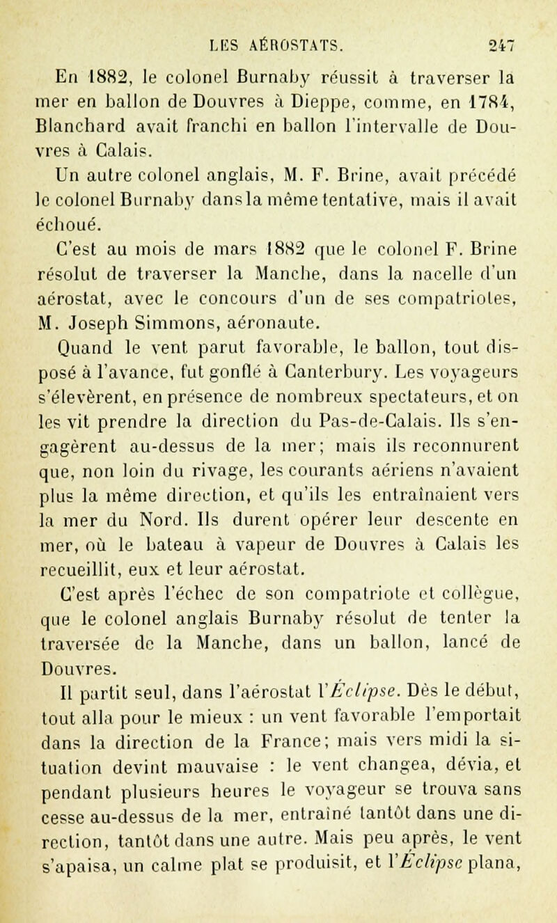 En 1882, le colonel Burnaby réussit à traverser la mer en ballon de Douvres à Dieppe, comme, en 1784, Blanchard avait franchi en ballon l'intervalle de Dou- vres à Calais. Un autre colonel anglais, M. F. Brine, avait précédé le colonel Burnaby dans la même tentative, mais il avait échoué. C'est au mois de mars 1882 que le colonel F. Brine résolut de traverser la Manche, dans la nacelle d'un aérostat, avec le concours d'un de ses compatriotes, M. Joseph Simmons, aéronaute. Quand le vent parut favorable, le ballon, tout dis- posé à l'avance, fut gonflé à Canterbury. Les voyageurs s'élevèrent, en présence de nombreux spectateurs, et on les vit prendre la direction du Pas-de-Calais, lis s'en- gagèrent au-dessus de la mer; mais ils reconnurent que, non loin du rivage, les courants aériens n'avaient plus la même direction, et qu'ils les entraînaient vers la mer du Nord. Us durent opérer leur descente en mer, où le bateau à vapeur de Douvres à Calais les recueillit, eux et leur aérostat. C'est après l'échec de son compatriote et collègue, que le colonel anglais Burnaby résolut de tenter la traversée de la Manche, dans un ballon, lancé de Douvres. Il partit seul, dans l'aérostat Y Éclipse. Dès le début, tout alla pour le mieux : un vent favorable l'emportait dans la direction de la France; mais vers midi la si- tuation devint mauvaise : le vent changea, dévia, et pendant plusieurs heures le voyageur se trouva sans cesse au-dessus de la mer, entraîné tantôt dans une di- rection, tantôt dans une autre. Mais peu après, le vent s'apaisa, un calme plat se produisit, et Y Éclipse plana,