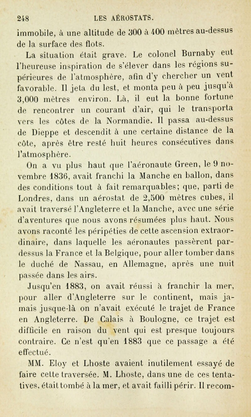 immobile, à une altitude de 300 à 400 mètres au-dessus de la surface des flots. La situation était grave. Le colonel Burnaby eut l'heureuse inspiration de s'élever dans les régions su- périeures de l'atmosphère, afin d'y chercher un vent favorable. Il jeta du lest, et monta peu à peu jusqu'à 3,000 mètres environ. Là, il eut la bonne fortune dp rencontrer un courant d'air, qui le transporta vers les côtes de la Normandie. 11 passa au-dessus de Dieppe et descendit à une certaine distance de la côte, après être resté huit heures consécutives dans l'atmosphère. On a vu plus haut que l'aéronaute Green, le 9 no- vembre 1836, avait franchi la Manche en ballon, dans des conditions tout à fait remarquables; que, parti de Londres, dans un aérostat de 2,500 mètres cubes, il avait traversé l'Angleterre et la Manche, avec une série d'aventures que nous avons résumées plus haut. Nous avons raconté les péripéties de cette ascension extraor- dinaire, dans laquelle les aéronautes passèrent par- dessus la France et la Belgique, pour aller tomber dans le duché de Nassau, en Allemagne, après une nuit passée dans les airs. Jusqu'en 1883, on avait réussi à franchir la mer, pour aller d'Angleterre sur le continent, mais ja- mais jusque-là on n'avait exécuté le trajet de France en Angleterre. De Calais à Boulogne, ce trajet est difficile en raison du vent qui est presque toujours contraire. Ce n'est qu'en 1883 que ce passage a été effectué. MM. Eloy et Lhoste avaient inutilement essayé de faire cette traversée. M. Lhoste, dans une de ces tenta- tives, était tombé à la mer, et avait failli périr. Il recom-