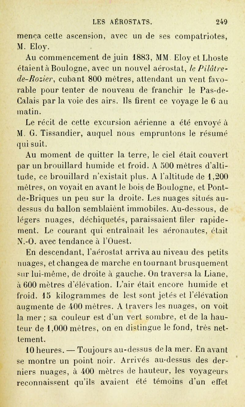 menca celte ascension, avec un de ses compatriotes, M. Eloy. Au commencement de juin 1883, MM EloyetLhoste étaientàBouIogne, avec un nouvel aérostat, le Pilâtre- de-Rozier, cubant 800 mètres, attendant un vent favo- rable pour tenter de nouveau de franchir le Pas-de- Calais par la voie des airs. Ils firent ce voyage le 6 au matin. Le récit de cette excursion aérienne a été envoyé à M. G. Tissandier, auquel nous empruntons le résumé qui suit. Au moment de quitter la terre, le ciel était couvert par un brouillard humide et froid. A oOO mètres d'alti- tude, ce brouillard n'existait plus. A l'altitude de 1,200 mètres, on voyait en avant le bois de Boulogne, et Pont- de-Briques un peu sur la droite. Les nuages situés au- dessus du ballon semblaient immobiles. Au-dessous, de légers nuages, déchiquetés, paraissaient filer rapide- ment. Le courant qui entraînait les aéronautes, était N.-O. avec tendance à l'Ouest. En descendant, l'aérostat arriva au niveau des petits nuages, etchangeade marche en tournant brusquement sur lui-même, de droite à gauche. On traversa la Liane, à 600 mètres d'élévation. L'air était encore humide et froid. 15 kilogrammes de lest sont jetés et l'élévation augmente de 400 mètres. A travers les nuages, on voit la mer ; sa couleur est d'un vert sombre, et de la hau- teur de 1,000 mètres, on en distingue le fond, très net- tement. 10 heures. — Toujours au-dessus delà mer. En avant se montre un point noir. Arrivés au-dessus des der- niers nuages, à 400 mètres de hauteur, les voyageurs reconnaissent qu'ils avaient été témoins d'un effet