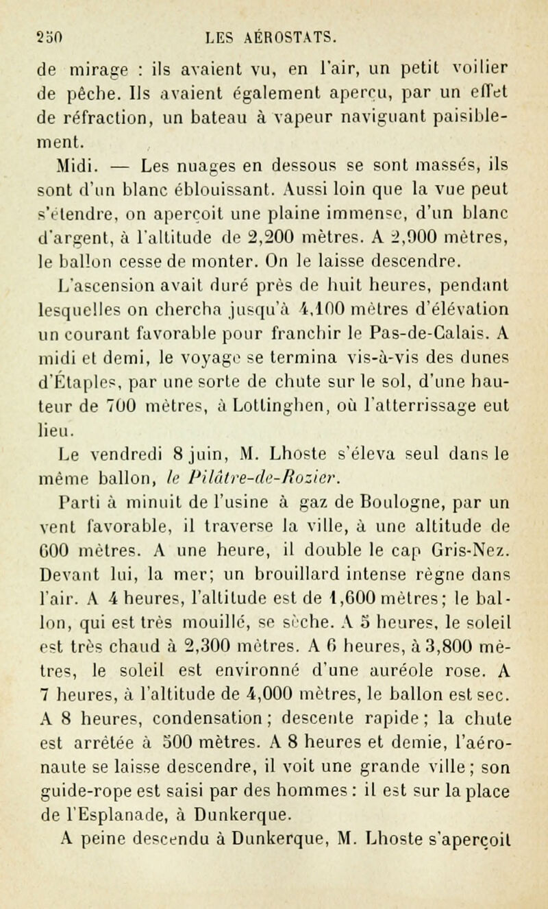 de mirage : ils avaient vu, en l'air, un petit voilier de pêche. Ils avaient également aperçu, par un effet de réfraction, un bateau à vapeur naviguant paisible- ment. Midi. — Les nuages en dessous se sont massés, ils sont d'un blanc éblouissant. Aussi loin que la vue peut s'étendre, on aperçoit une plaine immense, d'un blanc d'argent, à l'altitude de 2,200 mètres. A 2,900 mètres, le ballon cesse de monter. On le laisse descendre. L'ascension avait duré près de huit heures, pendant lesquelles on chercha jusqu'à 4,100 mètres d'élévation un courant favorable pour franchir le Pas-de-Calais. A midi et demi, le voyage se termina vis-à-vis des dunes d'Étaples, par une sorte de chute sur le sol, d'une hau- teur de 700 mètres, à Lotlinghen, où l'atterrissage eut lieu. Le vendredi 8 juin, M. Lhoste s'éleva seul dans le même ballon, le Pilâtre-de-Rozier. Parti à minuit de l'usine à gaz de Boulogne, par un vent favorable, il traverse la ville, à une altitude de 000 mètres. A une heure, il double le cap Gris-Nez. Devant lui, la mer; un brouillard intense règne dans l'air. A 4 heures, l'altitude est de 1,600 mètres; le bal- lon, qui est très mouillé, se sèche. A 5 heures, le soleil est très chaud à 2,300 mètres. A 6 heures, à 3,800 mè- tres, le soleil est environné d'une auréole rose. A 7 heures, à l'altitude de 4,000 mètres, le ballon est sec. A 8 heures, condensation ; descente rapide ; la chute est arrêtée à 500 mètres. A 8 heures et demie, l'aéro- naute se laisse descendre, il voit une grande ville; son guide-rope est saisi par des hommes : il est sur la place de l'Esplanade, à Dunkerque. A peine descendu à Dunkerque, M. Lhoste s'aperçoit