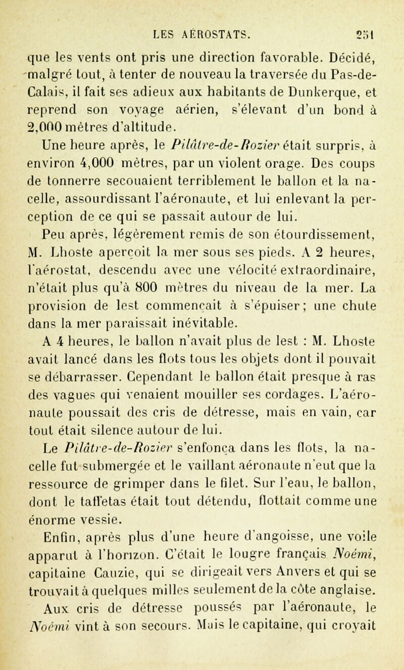 que les vents ont pris une direction favorable. Décidé, •malgré tout, à tenter de nouveau la traversée du Pas-de- Calais, il fait ses adieux aux habitants de Dunkerque, et reprend son voyage aérien, s'élevant d'un bond à 2,000 mètres d'altitude. Une heure après, le Pilâlre-de-Bozier' était surpris, à environ 4,000 mètres, par un violent orage. Des coups de tonnerre secouaient terriblement le ballon et la na- celle, assourdissant I'aéronaute, et lui enlevant la per- ception de ce qui se passait autour de lui. Peu après, légèrement remis de son étourdissement, M. Lhoste aperçoit la mer sous ses pieds. A 2 heures, l'aérostat, descendu avec une vélocité extraordinaire, n'était plus qu'à 800 mètres du niveau de la mer. La provision de lest commençait à s'épuiser; une chute dans la mer paraissait inévitable. A 4 heures, le ballon n'avait plus de lest : M. Lhoste avait lancé dans les flots tous les objets dont il pouvait se débarrasser. Cependant le ballon était presque à ras des vagues qui venaient mouiller ses cordages. L'aéro- naule poussait des cris de détresse, mais en vain, car tout était silence autour de lui. Le Pilâtre-de-Rozier s'enfonça dans les flots, la na- celle fut submergée et le vaillant aéronaute n'eut que la ressource de grimper dans le filet. Sur l'eau, le ballon, dont le taffetas était tout détendu, flottait comme une énorme vessie. Enfin, après plus d'une heure d'angoisse, une voile apparut à l'horizon. C'était le lougre français Noémi, capitaine Cauzie, qui se dirigeait vers Anvers et qui se trouvait à quelques milles seulement de la côte anglaise. Aux cris de détresse poussés par I'aéronaute, le Noémi vint à son secours. Muis le capitaine, qui croyait