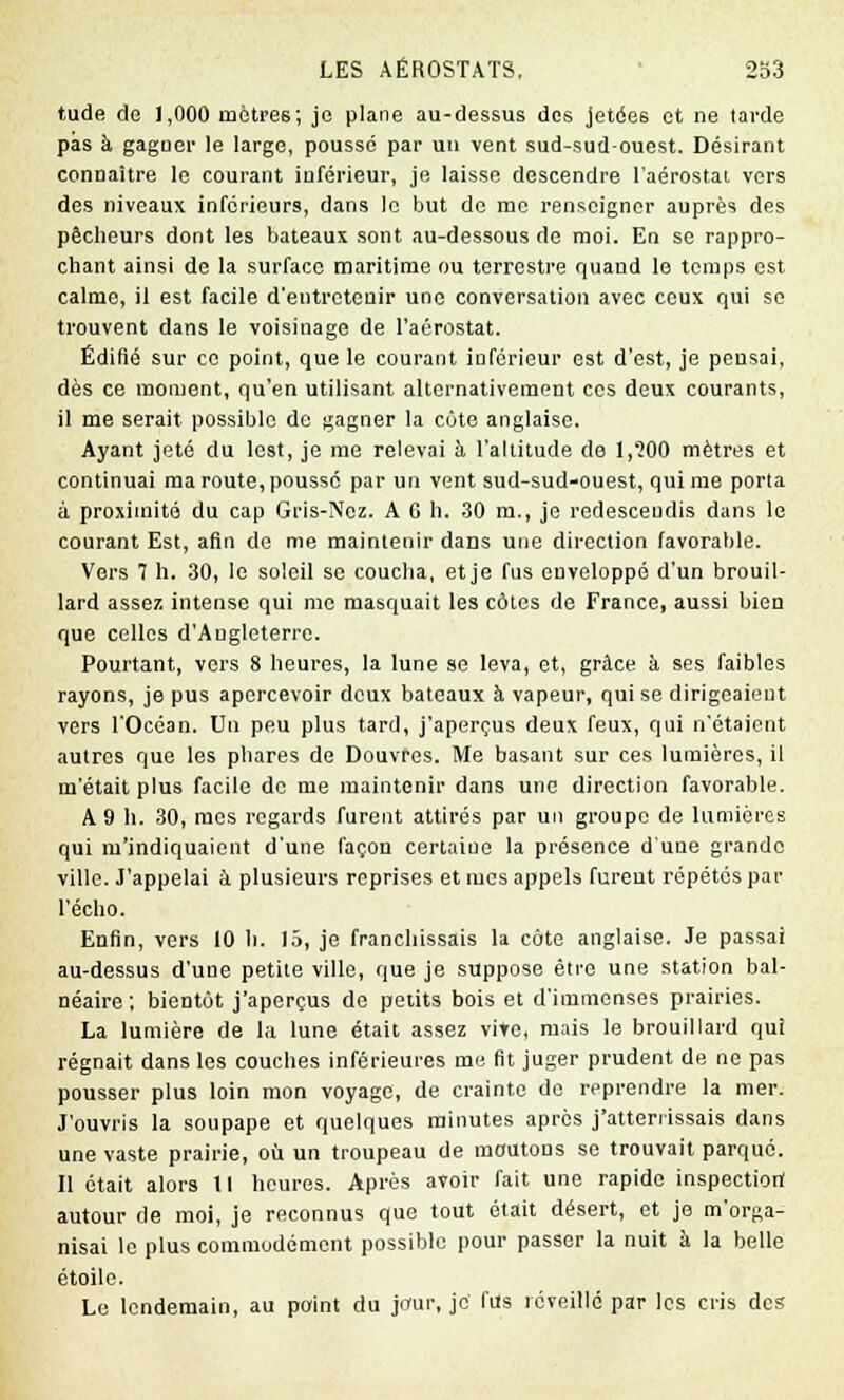 tude de 1,000 mètres; je plane au-dessus des jetées et ne tarde pas h gagner le large, poussé par un vent sud-sud-ouest. Désirant connaître le courant inférieur, je laisse descendre l'aérostat vers des niveaux inférieurs, dans le but de me renseigner auprès des pêcheurs dont les bateaux sont au-dessous de moi. En se rappro- chant ainsi de la surface maritime ou terrestre quand le temps est calme, il est facile d'entretenir une conversation avec ceux qui se trouvent dans le voisinage de l'aérostat. Édifié sur ce point, que le courant inférieur est d'est, je pensai, dès ce moment, qu'en utilisant alternativement ces deux courants, il me serait possible de gagner la côte anglaise. Ayant jeté du lest, je me relevai à l'altitude de 1,'200 mètres et continuai ma route, pousse par un vent sud-sud-ouest, qui me porta à proximité du cap Gris-Nez. A 6 h. 30 m., je redescendis dans le courant Est, afin de me maintenir dans une direction favorable. Vers 7 h. 30, le soleil se coucha, et je fus enveloppé d'un brouil- lard assez intense qui me masquait les côtes de France, aussi bien que celles d'Angleterre. Pourtant, vers 8 heures, la lune se leva, et, grâce à ses faibles rayons, je pus apercevoir doux bateaux à vapeur, qui se dirigeaient vers l'Océan. Un peu plus tard, j'aperçus deux feux, qui n'étaient autres que les phares de Douvres. Me basant sur ces lumières, il m'était plus facile de me maintenir dans une direction favorable. A 9 h. 30, mes regards furent attirés par un groupe de lumières qui m'indiquaient d'une façon certaiue la présence d'une grande ville. J'appelai à plusieurs reprises et mes appels furent répétés par l'écho. Enfin, vers 10 h. 15, je franchissais la côte anglaise. Je passai au-dessus d'une petite ville, que je suppose être une station bal- néaire ; bientôt j'aperçus do petits bois et d'immenses prairies. La lumière de la lune était assez vite, mais le brouillard qui régnait dans les couches inférieures me fit juger prudent de ne pas pousser plus loin mon voyage, de crainte de reprendre la mer. J'ouvris la soupape et quelques minutes après j'atterrissais dans une vaste prairie, où un troupeau de moutons se trouvait parqué. Il était alors 11 heures. Après avoir fait une rapide inspection autour de moi, je reconnus que tout était désert, et je m'orga- nisai le plus commodément possible pour passer la nuit à la belle étoile. Le lendemain, au point du jour, je' fils réveillé par les cris des