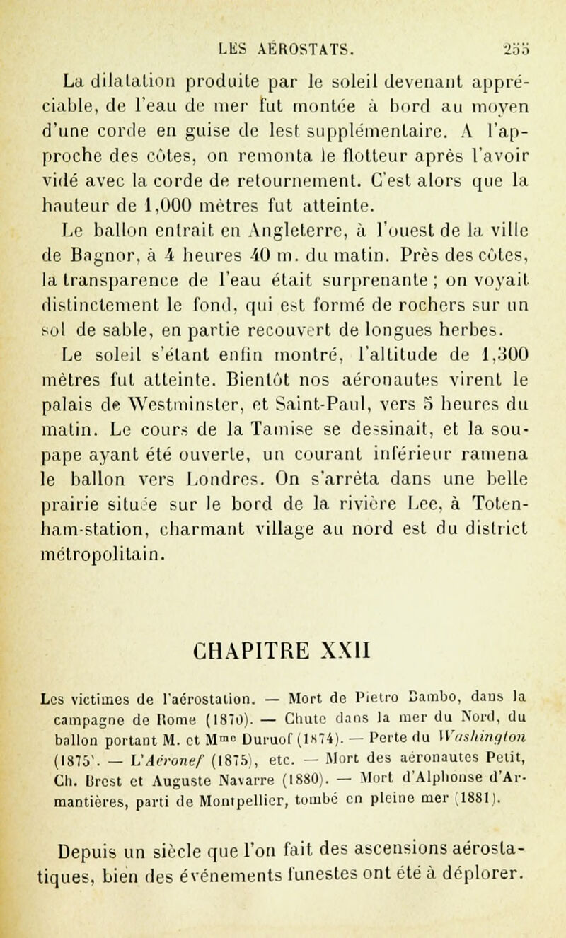 La dilatalion produite par le soleil devenant appré- ciable, de l'eau de mer fut montée à bord au moyen d'une corde en guise de lest supplémentaire. A l'ap- proche des côtes, on remonta le flotteur après l'avoir vidé avec la corde de retournement. C'est alors que la hauteur de 1,000 mètres fut atteinte. Le ballon entrait en Angleterre, à l'ouest de la ville de Bagnor, à 4 heures 40 m. du matin. Près des côtes, la transparence de l'eau était surprenante ; on voyait distinctement le fond, qui est formé de rochers sur un sol de sable, en partie recouvert de longues herbes. Le soleil s'étant enfin montré, l'altitude de 1,300 mètres fut atteinte. Bientôt nos aéronautes virent le palais de Westminster, et Saint-Paul, vers 5 heures du malin. Le cours de la Tamise se dessinait, et la sou- pape ayant été ouverte, un courant inférieur ramena le ballon vers Londres. On s'arrêta dans une belle prairie située sur le bord de la rivière Lee, à Toten- ham-station, charmant village au nord est du district métropolitain. CHAPITRE XXII Les victimes de l'aérostation. — Mort de Pietro Bambo, dans la campagne de nome (1870). — Cnuto dans la mer du Nord, du ballon portant M. et M0 Duruof (1*74). — Perte du Washington (1875. — VAéronef (1875), etc. — Mort des aéronautes Petit, Ch. Brest et Auguste Navarre (1880). — Mort d'Alphonse d'Ar- mantières, parti de Montpellier, tombé en pleine mer (1881). Depuis un siècle que l'on fait des ascensions aérosla- tiques, bien des événements funestes ont été à déplorer.