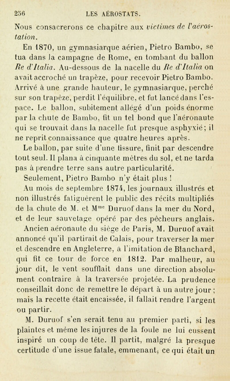 Nous consanrerons ce chapitre aux victimes de Vaéros- tation. En 1870, un gymnasiarque aérien, Pietro Bambo, se tua dans la campagne de Rome, en tombant du ballon Re d'Ilalia. Au-dessous de la nacelle du Re d'Italia on avait accroché un trapèze, pour recevoir Pietro Bambo. Arrivé à une grande hauteur, le gymnasiarque, perché sur son trapèze, perdit l'équilibre, et fut lancé dans l'es- pace. Le ballon, subitement allégé d'un poids énorme par la chute de Bambo, fit un tel bond que l'aéronaute qui se trouvait dans la nacelle fut presque asphyxié; il ne reprit connaissance que quatre heures après. Le ballon, par suite d'une fissure, finit par descendre tout seul. Il plana à cinquante mètres du sol, et ne tarda pas à prendre terre sans autre particularité. Seulement, Pietro Bambo n'y était plus ! Au mois de septembre 1874, les journaux illustrés et non illustrés faliguèrent le public des récits multipliés de ht chute de M. et Mmc Duruof dans la mer du Nord, et de leur sauvetage opéré par des pécheurs anglais. Ancien aéronaute du siège de Paris, M. Duruof avait annoncé qu'il partirait de Calais, pour traverser la mer et descendre en Angleterre, à l'imitation de Blanchard, qui fit ce tour de force en 1812. Par malheur, au jour dit, le vent soufflait dans une direction absolu' ment contraire à la traversée projetée. La prudence conseillait donc de remettre le départ à un autre jour ; mais la recette était encaissée, il fallait rendre l'argent ou partir. M. Duruof s'en serait tenu au premier parti, si les plaintes et même les injures de la foule ne lui eussent inspiré un coup de tète. Il partit, malgré la presque certitude d'une issue fatale, emmenant; ce qui était un