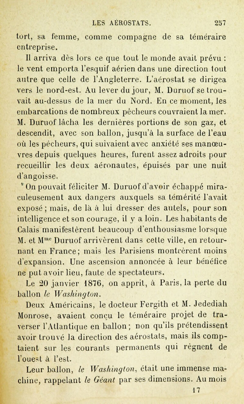 tort, sa femme, comme compagne de sa téméraire entreprise. Il arriva dès lors ce que tout le monde avait prévu : le vent emporta l'esquif aérien dans une direction tout autre que celle de l'Angleterre. L'aérostat se dirigea vers le nord-est. Au lever du jour, M. Duruof se trou- vait au-dessus de la mer du Nord. En ce moment, les embarcations de nombreux pêcheurs couvraient la mer. M. Duruof lâcha les dernières portions de son gaz, et descendit, avec son ballon, jusqu'à la surface de l'eau où les pécheurs, qui suivaient avec anxiété ses manœu- vres depuis quelques heures, furent assez adroits pour recueillir les deux aéronautes, épuisés par une nuit d'angoisse. ' On pouvait féliciter M. Duruof d'avoir échappé mira- culeusement aux dangers auxquels sa témérité l'avait exposé ; mais, de là à lui dresser des autels, pour son intelligence et son courage, il y a loin. Les habitants de Calais manifestèrent beaucoup d'enthousiasme lorsque M. et Mmc Duruof arrivèrent dans cette ville, en retour- nant en Fiance; mais les Parisiens montrèrent moins d'expansion. Une ascension annoncée à leur bénéfice ne put avoir lieu, faute de spectateurs. Le 20 janvier 1876, on apprit, à Paris, la perte du ballon le Washington. Deux Américains, le docteur Fergith et M. Jedediah Monrose, avaient conçu le téméraire projet de tra- verser l'Atlantique en ballon; non qu'ils prétendissent avoir trouvé la direction des aérostats, mais ils comp- taient sur les courants permanents qui régnent de l'ouest à l'est. Leur ballon, le Washington, était une immense ma- chine, rappelant le Géant par ses dimensions. Au mois 17