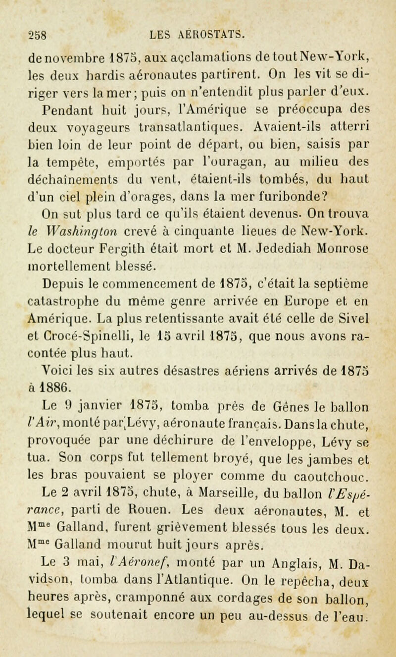 de novembre 1875, aux acclamations de tout New-York, les deux hardi* aéronautes partirent. On les vit se di- riger vers la mer; puis on n'entendit plus parler d'eux. Pendant huit jours, l'Amérique se préoccupa des deux voyageurs transatlantiques. Avaient-ils atterri Lien loin de leur point de départ, ou bien, saisis par la tempête, emportés par l'ouragan, au milieu des déchaînements du vent, étaient-ils tombés, du haut d'un ciel plein d'orages, dans la mer furibonde? On sut plus tard ce qu'ils étaient devenus. On trouva le Washington crevé à cinquante lieues de New-York. Le docteur Fergith était mort et M. Jedediah Monrose mortellement blessé. Depuis le commencement de 1875, c'était la septième catastrophe du même genre arrivée en Europe et en Amérique. La plus retentissante avait été celle de Sivel et Crocé-Spinelli, le 15 avril 1875, que nous avons ra- contée plus haut. Voici les six autres désastres aériens arrivés de 1875 à 1886. Le 9 janvier 1875, tomba près de Gênes le ballon l'Air, monté par^Lévy, aéronaute français. Dans la chute, provoquée par une déchirure de l'enveloppe, Lévy se tua. Son corps fut tellement broyé, que les jambes et les bras pouvaient se ployer comme du caoutchouc. Le 2 avril 1875, chute, à Marseille, du ballon l'Espé- rance, parti de Rouen. Les deux aéronautes, M. et Mme Galland, furent grièvement blessés tous les deux. Mmo Galland mourut huit jours après. Le 3 mai, l'Aéronef, monté par un Anglais, M. Da- vidson, tomba dans l'Atlantique. On le repêcha, deux heures après, cramponné aux cordages de son ballon, lequel se soutenait encore un peu au-dessus de l'eau.