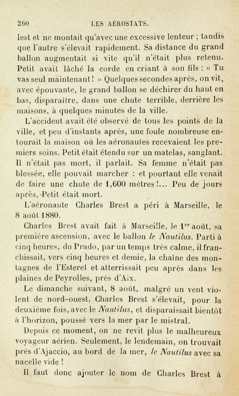 lest et ne montait qu'avec une excessive lenteur ; tandis que l'autre s'élevait rapidement. Sa distance du grand ballon augmentait si vite qu'il n'était plus retenu. Petit avait lâché la corde en criant à son fils: « Tu vas seul maintenant! » Quelques secondes après, on vit, avec épouvante, le grand ballon se déchirer du haut en bas, disparaître, dans une chute terrible, derrière les maisons, à quelques minutes de la ville. L'accident avait été observé de tous les points de la ville, et peu d'instants après, une foule nombreuse en- tourait la maison où les aéronaules recevaient les pre- miers soins. Petit était étendu sur un matelas, sanglant. Il n'était pas mort, il parlait. Sa femme n'était pas blessée, elle pouvait marcher : et pourtant elle venait de faire une chute de 1,G00 mètres!... Peu de jours après,-Petit était mort. L'aéronaute Charles Brest a péri à Marseille, le 8 août 1880. Charles Brest avait fait à Marseille, le 1er août, sa première ascension, avec le ballon le Naulilm. Parti à cinq heures, du Prado, par un temps très calme, il fran- chissait, vers cinq heures et demie, la chaîne des mon- tagnes de l'Esterel et atterrissait peu après dans les plaines de Peyrolles, près d'Aix. Le dimanche suivant, 8 août, malgré un vent vio- lent de nord-ouest, Charles Brest s'élevait, pour la deuxième fois, avec le Nautilus, et disparaissait bientôt à l'horizon, poussé vers la mer par le mistral. Depuis ce moment, on ne revit plus le malheureux voyageur aérien. Seulement, le lendemain, on trouvait près d'Ajaccio, au bord de la mer, le Nautilus avec sa nacelle vide ! 11 faut donc ajouter le nom de Charles Brest à