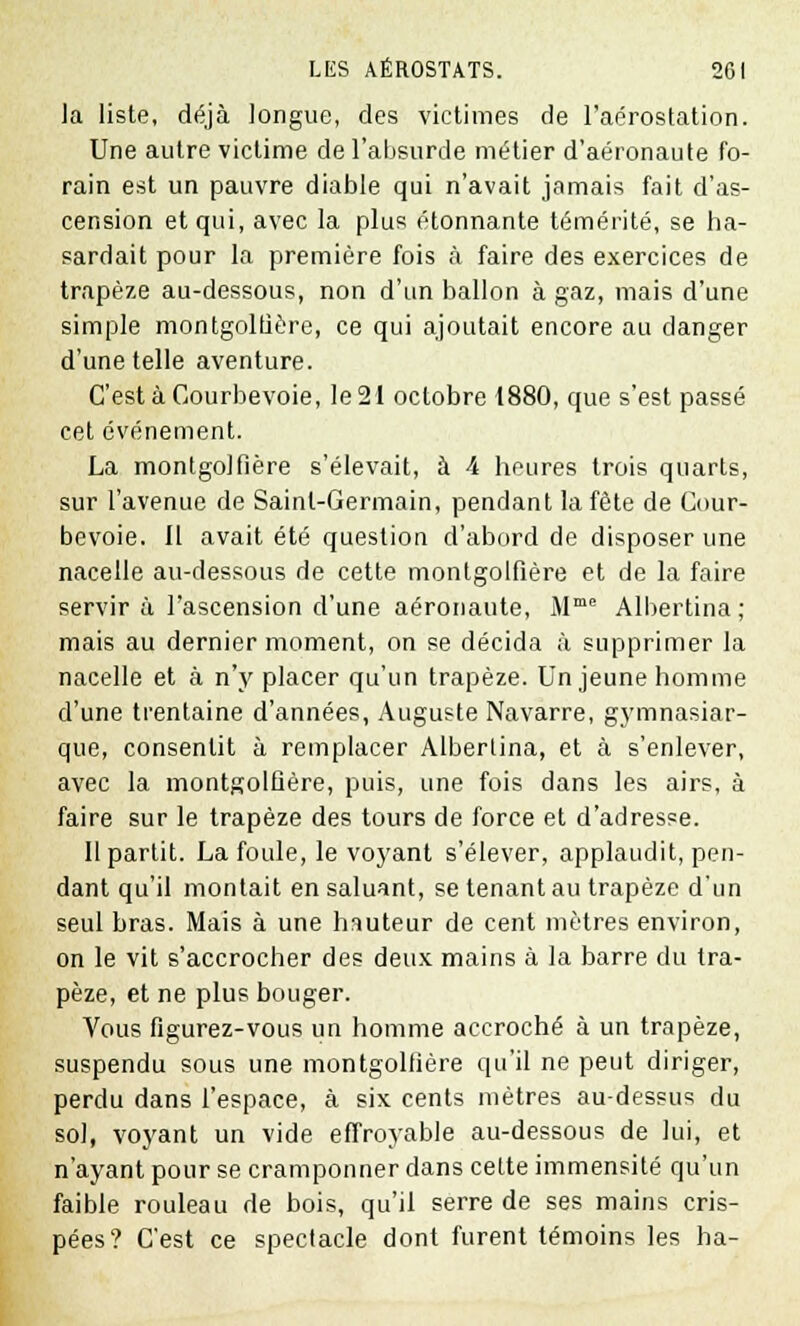 la liste, déjà longue, des victimes de l'aérostation. Une autre victime de l'absurde métier d'aéronaute fo- rain est un pauvre diable qui n'avait jamais fait d'as- cension et qui, avec la plus étonnante témérité, se ha- sardait pour la première fois a faire des exercices de trapèze au-dessous, non d'un ballon à gaz, mais d'une simple montgolfière, ce qui ajoutait encore au danger d'une telle aventure. C'est à Courbevoie, le 21 octobre 1880, que s'est passé cet événement. La montgolfière s'élevait, à 4 heures trois quarts, sur l'avenue de Saint-Germain, pendant la fête de Cour- bevoie. 11 avait été question d'abord de disposer une nacelle au-dessous de cette montgolfière et de la faire servir à l'ascension d'une aéronaute, Mme Albertina ; mais au dernier moment, on se décida à supprimer la nacelle et à n'y placer qu'un trapèze. Un jeune homme d'une trentaine d'années, Auguste Navarre, gymnasiar- que, consentit à remplacer Albertina, et à s'enlever, avec la montgolfière, puis, une fois dans les airs, à faire sur le trapèze des tours de force et d'adresse. Il partit. La foule, le voyant s'élever, applaudit, pen- dant qu'il montait en saluant, se tenant au trapèze d'un seul bras. Mais à une hauteur de cent mètres environ, on le vit s'accrocher des deux mains à la barre du tra- pèze, et ne plus bouger. Vous figurez-vous un homme accroché à un trapèze, suspendu sous une montgolfière qu'il ne peut diriger, perdu dans l'espace, à six cents mètres au-dessus du sol, voyant un vide effroyable au-dessous de lui, et n'ayant pour se cramponner dans cefte immensité qu'un faible rouleau de bois, qu'il serre de ses mains cris- pées? C'est ce spectacle dont furent témoins les ha-