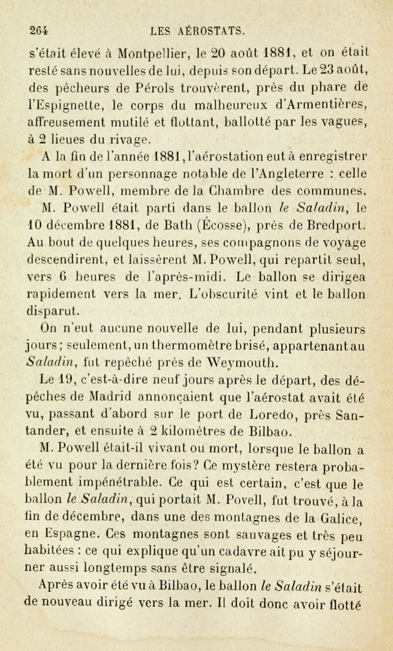 s'était élevé à Montpellier, le 20 août 1881, et on était resté sans nouvelles de lui, depuis son départ. Le 23 août, des pêcheurs de Pérols trouvèrent, près du phare de l'Espignette, le corps du malheureux d'Armentières, affreusement mutilé et flottant, ballotté par les vagues, à 2 lieues du rivage. A la fin de l'année 1881, l'aérostation eut à enregistrer la mort d'un personnage notahle de l'Angleterre : celle de M. Powell, membre de la Chambre des communes. M. Powell était parti dans le ballon le Sa/adin, le 10 décembre 1881, de Bath (Ecosse), près de Bredport. Au bout de quelques heures, ses compagnons de voyage descendirent, et laissèrent M. Powell, qui repartit seul, vers 6 heures de l'après-midi. Le ballon se dirigea rapidement vers la mer. L'obscurité vint et le ballon disparut. On n'eut aucune nouvelle de lui, pendant plusieurs jours ; seulement, un thermomètre brisé, appartenant au Saladin, fui repêché près de Weymoulh. Le 19, c'est-à-dire neuf jours après le départ, des dé- pèches de Madrid annonçaient que l'aérostat avait été vu, passant d'abord sur le port de Loredo, près San- tander, et ensuite à 2 kilomètres de Bilbao. M. Powell était-il vivant ou mort, lorsque le ballon a été vu pour la dernière fois? Ce mystère restera proba- blement impénétrable. Ce qui est certain, c'est que le ballon le Saladin, qui portait M. Povell, fut trouvé, à la fin de décembre, dans une des montagnes de la Galice, en Espagne. Ces montagnes sont sauvages et très peu habitées : ce qui explique qu'un cadavre ait pu y séjour- ner aussi longtemps sans être signalé. Après avoir été vu à Bilbao, le ballon le Saladin s'était de nouveau dirigé vers la mer. Il doit donc avoir flotté