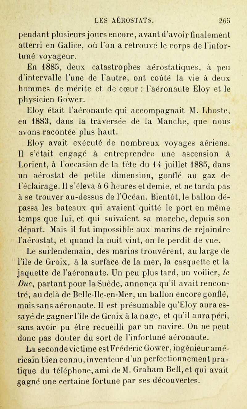 pendant plusieurs jours encore, avant d'avoir finalement atterri en Galice, où l'on a retrouvé le corps de l'infor- tuné voyageur. En 1885, deux catastrophes aérostatiques, à peu d'intervalle l'une de l'autre, ont coûté la vie à deux hommes de mérite et de cœur : l'aéronaute Eloy et le physicien Gower. Eloy était l'aéronaute qui accompagnait M. Lhoste, en 1883, dans la traversée de la Manche, que nous avons racontée plus haut. Eloy avait exécuté de nombreux voyages aériens. Il s'était engagé à entreprendre une ascension à Lorient, à l'occasion de la fête du 11 juillet 1885, dans lin aérostat de petite dimension, gonflé au gaz de l'éclairage. 11 s'éleva à 6 heures et demie, et ne tarda pas à se trouver au-dessus de l'Océan. Bientôt, le ballon dé- passa les bateaux qui avaient quitté le port en même temps que lui, et qui suivaient sa marche, depuis son départ. Mais il fut impossible aux marins de rejoindre l'aérostat, et quand la nuit vint, on le perdit de vue. Le surlendemain, des marins trouvèrent, au large de l'île de Croix, à la surface de la mer, la casquette et la jaquette de l'aéronaute. Un peu plus tard, un voilier, le Duc, partant pour la Suède, annonça qu'il avait rencon- tré, au delà de Belle-Ile-en-Mer, un ballon encore gonflé, mais sans aéronaute. Il est présumable qu'Eloy aura es- sayé de gagner l'île deGroixàlanage, et qu'il aurapéri, sans avoir pu être recueilli par un navire. On ne peut donc pas douter du sort de l'infortuné aéronaute. La seconde victime est Frédéric Gower, ingénieur amé- ricain bien connu, inventeur d'un perfectionnement pra- tique du téléphone, ami de M. Graham Bell, et qui avait gagné une certaine fortune par ses découvertes.