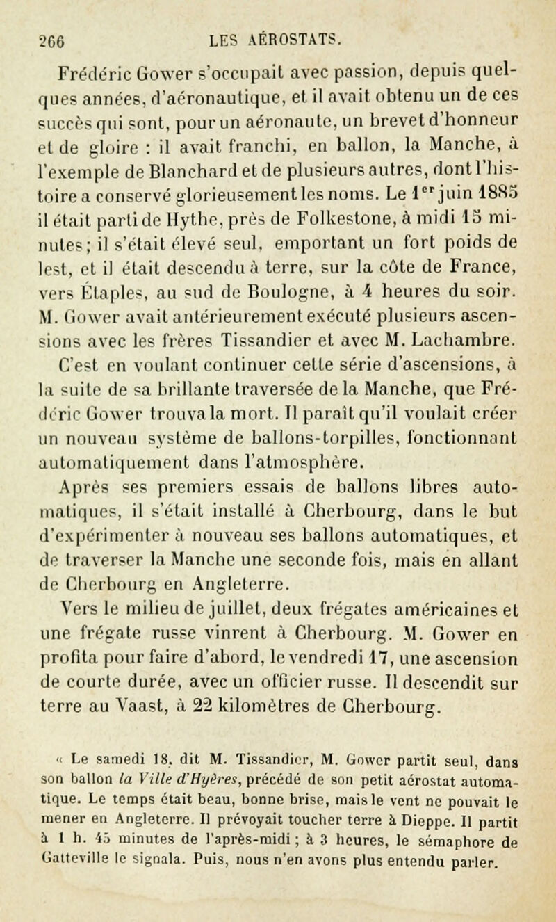 Frédéric Gower s'occupait avec passion, depuis quel- ques années, d'aéronautique, et il avait obtenu un de ces succès qui sont, pour un aéronaute, un brevet d'honneur et de gloire : il avait franchi, en ballon, la Manche, à l'exemple de Blanchard et de plusieurs autres, dont l'his- toire a conservé glorieusement les noms. Le ljuin 1885 il était parti de Hythe, près de Folkestone, à midi 15 mi- nutes; il s'était élevé seul, emportant un fort poids de lest, et il était descendu à terre, sur la côte de France, vers Étaples, au sud de Boulogne, à 4 heures du soir. M. Gower avait antérieurement exécuté plusieurs ascen- sions avec les frères Tissandier et avec M. Lachambre. C'est en voulant continuer celte série d'ascensions, à la suite de sa brillante traversée de la Manche, que Fré- déric Gower trouva la mort. Il paraît qu'il voulait créer un nouveau système de ballons-torpilles, fonctionnant automatiquement dans l'atmosphère. Après ses premiers essais de ballons libres auto- matiques, il s'était installé à Cherbourg, dans le but d'expérimenter à nouveau ses ballons automatiques, et de traverser la Manche une seconde fois, mais en allant de Cherbourg en Angleterre. Vers le milieu de juillet, deux frégates américaines et une frégate russe vinrent à Cherbourg. M. Gower en profita pour faire d'abord, le vendredi 17, une ascension de courte durée, avec un officier russe. Il descendit sur terre au Vaast, à 22 kilomètres de Cherbourg. •< Le samedi 18. dit M. Tissandier, M. Gower partit seul, dans son ballon la Ville d'Hyères, précédé de son petit aérostat automa- tique. Le temps était beau, bonne brise, mais le vent ne pouvait le mener en Angleterre. Il prévoyait toucher terre h Dieppe. Il partit a 1 h. 43 minutes de l'après-midi ; à. 3 heures, le sémaphore de Galteville le signala. Puis, nous n'en avons plus entendu parler.