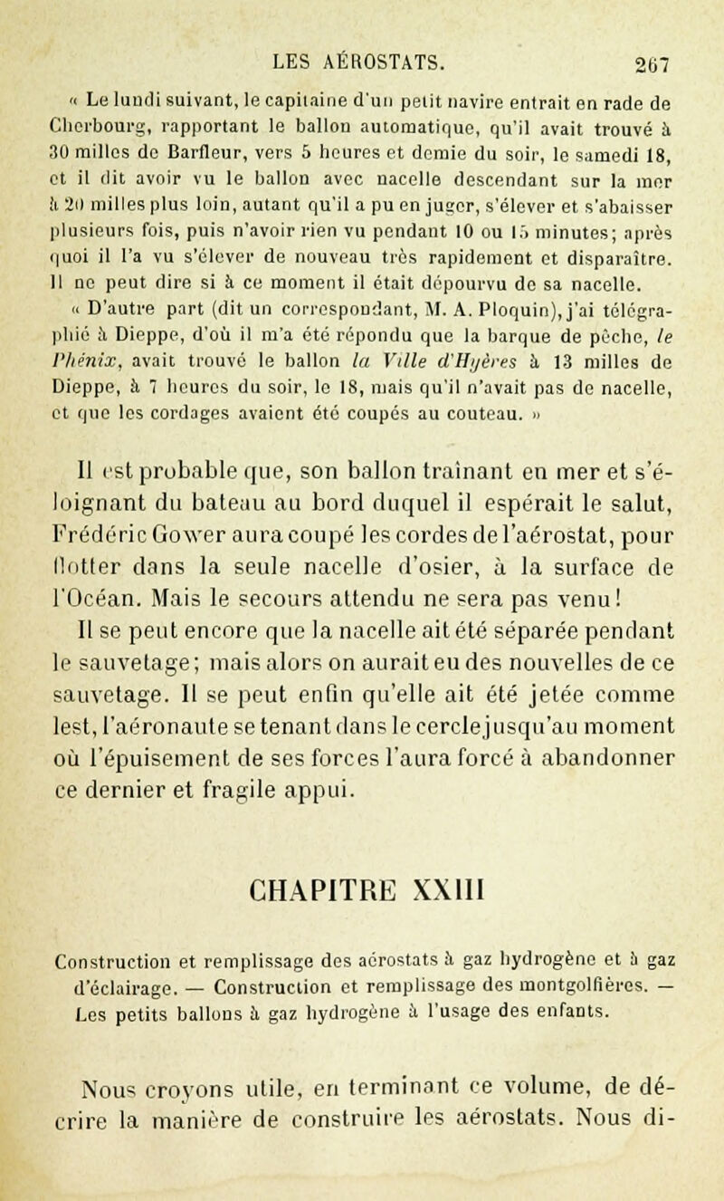 « Le lundi suivant, le capitaine d'un petit navire entrait en rade de Cherbourg, rapportant le ballon automatique, qu'il avait trouvé à ,10 milles de Barfleur, vers 5 heures et demie du soir, le samedi 18, et il dit avoir vu le ballon avec nacelle descendant sur la mer ii 2(1 milles plus loin, autant qu'il a pu en juacr, s'élever et s'abaisser plusieurs fois, puis n'avoir rien vu pendant 10 ou lô minutes; après quoi il l'a vu s'élever de nouveau très rapidement et disparaître. Il no peut dire si à ce moment il était dépourvu do sa nacelle. « D'autre part (dit un correspondant, M. A. Ploquin), j'ai télégra- phié h Dieppe, d'où il m'a été répondu que la barque de pèche, le Phénix, avait trouvé le ballon la Ville d'Hyères h 13 milles de Dieppe, à 7 heures du soir, le 18, mais qu'il n'avait pas de nacelle, et que les cordages avaient été coupés au couteau. » Il est probable que, son ballon traînant en mer et s'é- loignant du bateau au bord duquel il espérait le salut, Frédéric Gower aura coupé les cordes de l'aérostat, pour llotter dans la seule nacelle d'osier, à la surface de l'Océan. Mais le secours attendu ne sera pas venu! Il se peut encore que la nacelle ait été séparée pendant le sauvetage ; mais alors on aurait eu des nouvelles de ce sauvetage. Il se peut enfin qu'elle ait été jetée comme lest, l'aéronaute se tenant dans le cercle jusqu'au moment où l'épuisement de ses forces l'aura forcé à abandonner ce dernier et fragile appui. CHAPITRE XXIII Construction et remplissage des aérostats h gaz hydrogène et b gaz d'éclairage. — Construction et remplissage des montgolfières. — Les petits ballons h gaz hydrogène h l'usage des enfants. Nous croyons utile, en terminant ce volume, de dé- crire la manière de construire les aérostats. Nous di-