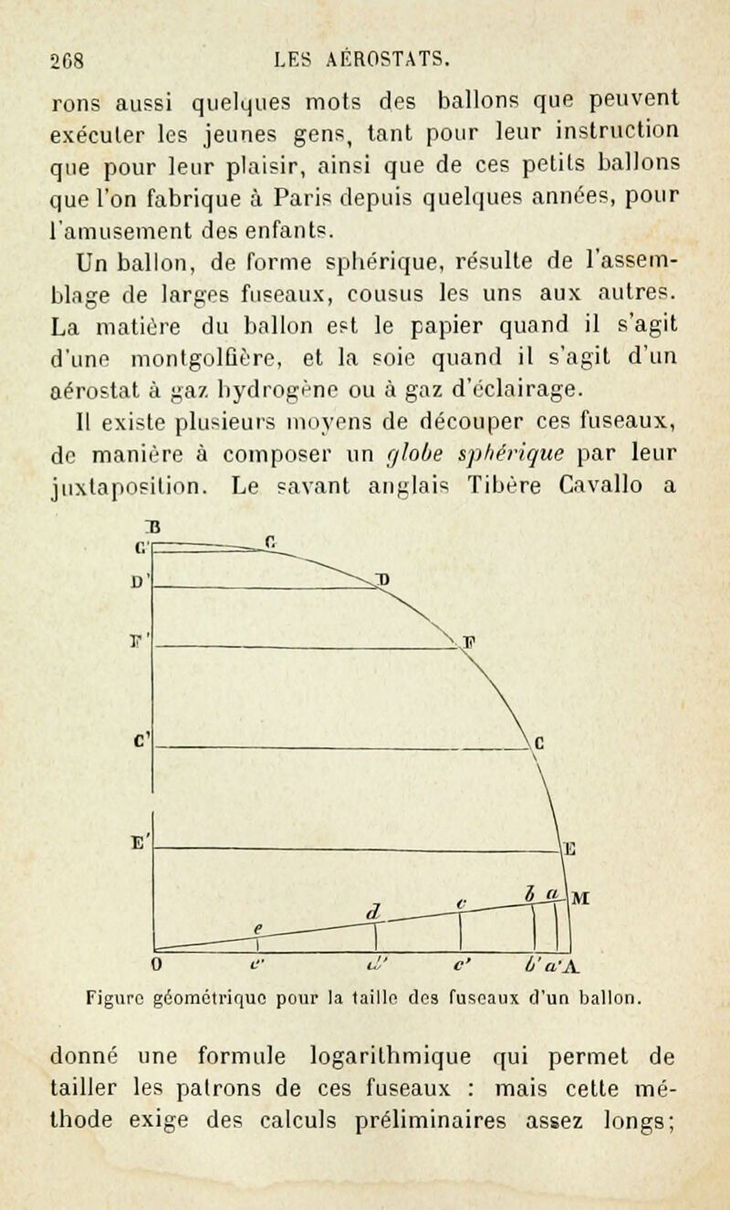 rons aussi quelques mots des ballons que peuvent exécuter les jeunes gens, tant pour leur instruction que pour leur plaisir, ainsi que de ces petits ballons que l'on fabrique à Paris depuis quelques années, pour l'amusement des enfants. Un ballon, de forme spliérique, résulte de l'assem- blage de larges fuseaux, cousus les uns aux autres. La matière du ballon est le papier quand il s'agit d'une montgolfière, et la soie quand il s'agit d'un aérostat à gaz hydrogène ou à gaz d'éclairage. Il existe plusieurs moyens de découper ces fuseaux, de manière à composer un globe sphérique par leur juxtaposition. Le savant anglais Tibère Cavallo a : s . r« \.TJ n' --^ T \. c: \ > 0 il' d' c' ô'a'A. Figure géométrique pour la taille des fuseaux d'un ballon. donné une formule logarithmique qui permet de tailler les patrons de ces fuseaux : mais cette mé- thode exige des calculs préliminaires assez longs;