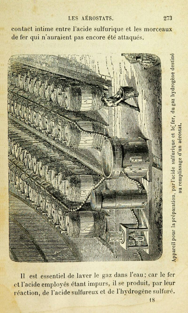 contact intime entre l'acide sulfurique et les morceaux de fer qui n'auraient pas encore été attaqués. 3 s a. a, < Il est essentiel de laver le gaz dans l'eau ; car le fer et l'acide employés étant impurs, il se produit, par leur réaction, de l'acide sulfureux et de l'hydrogène sulfuré. 18