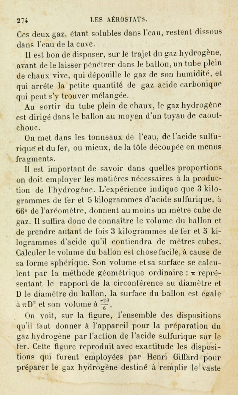 Ces deux gaz, étant solubles dan? l'eau, restent dissous dans l'eau de la cuve. 11 est bon de disposer, sur le trajet du gaz hydrogène, avant de le laisser pénétrer dans le ballon, un tube plein de chaux vive, qui dépouille le gaz de son humidité, et qui arrête la petite quantité de gaz acide carbonique qui peut s'y trouver mélangée. Au sortir du tube plein de chaux, le gaz hydrogène est dirigé dans le ballon au moyen d'un tuyau de caout- chouc. On met dans les tonneaux de l'eau, de l'acide sulfu- rique' et du fer, ou mieux, de la tôle découpée en menus fragments. Il est important de savoir dans quelles proportions on doit employer les matières nécessaires à la produc- tion de l'hydrogène. L'expérience indique que 3 kilo- grammes de fer et 5 kilogrammes d'acide sulfurique, à 66° de l'aréomètre, donnent au moins un mètre cube de gaz. Il suffira donc de connaître le volume du ballon et de prendre autant de fois 3 kilogrammes de fer et 5 ki- logrammes d'acide qu'il contiendra de mètres cubes. Calculer le volume du ballon est chose facile, à cause de sa forme sphérique. Son volume et sa surface se calcu- lent par la méthode géométrique ordinaire : it repré- sentant le rapport de la circonférence au diamètre et D le diamètre du ballon, la surface du ballon est égale à -jtD2 et son volume à V. On voit, sur la figure, l'ensemble des dispositions qu'il faut donner à l'appareil pour la préparation du gaz hydrogène par l'action de l'acide sulfurique sur le fer. Cette figure reproduit avec exactitude les disposi- tions qui furent employées par Henri Giffard pour préparer le gaz hydrogène destiné à remplir le vaste