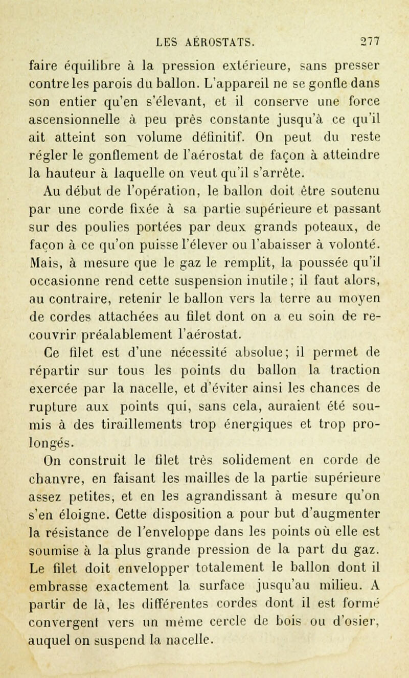 faire équilibre à la pression extérieure, sans presser contre les parois du ballon. L'appareil ne se gonfle dans son entier qu'en s'élevant, et il conserve une force ascensionnelle à peu près constante jusqu'à ce qu'il ait atteint son volume définitif. On peut du reste régler le gonflement de l'aérostat de façon à atteindre la hauteur à laquelle on veut qu'il s'arrête. Au début de l'opération, le ballon doit être soutenu par une corde fixée à sa partie supérieure et passant sur des poulies portées par deux grands poteaux, de façon à ce qu'on puisse l'élever ou l'abaisser à volonté. Mais, à mesure que le gaz le remplit, la poussée qu'il occasionne rend cette suspension inutile; il faut alors, au contraire, retenir le ballon vers la terre au moyen de cordes attachées au filet dont on a eu soin de re- couvrir préalablement l'aérostat. Ce filet est d'une nécessité absolue; il permet de répartir sur tous les points du ballon la traction exercée par la nacelle, et d'éviter ainsi les chances de rupture aux points qui, sans cela, auraient été sou- mis à des tiraillements trop énergiques et trop pro- longés. On construit le filet très solidement en corde de chanvre, en faisant les mailles de la partie supérieure assez petites, et en les agrandissant à mesure qu'on s'en éloigne. Cette disposition a pour but d'augmenter la résistance de l'enveloppe dans les points où elle est soumise à la plus grande pression de la part du gaz. Le filet doit envelopper totalement le ballon dont il embrasse exactement la surface jusqu'au milieu. A partir de là, les différentes cordes dont il est formé convergent vers un même cercle de bois ou d'osier, auquel on suspend la nacelle.