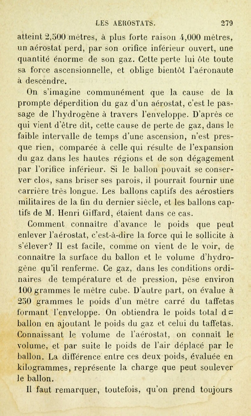 atteint 2,500 mètres, à plus forte raison 4,000 mètres, un aérostat perd, par son orifice inférieur ouvert, une quantité énorme de son gaz. Cette perte lui 6te toute sa force ascensionnelle, et oblige bientôt l'aéronaute à descendre. On s'imagine communément que la cause de la prompte déperdition du gaz d'un aérostat, c'est le pas- sage de l'hydrogène à travers l'enveloppe. D'après ce qui vient d'être dit, cette cause de perte de gaz, dans le faible intervalle de temps d'une ascension, n'est pres- que rien, comparée à celle qui résulte de l'expansion du gaz dans les hautes régions et de son dégagement par l'orifice inférieur. Si le ballon pouvait se conser- ver clos, sans briser ses parois, il pourrait fournir une carrière très longue. Les ballons captifs des aérostiers militaires de la fin du dernier siècle, et les ballons cap- tifs de M. Henri GifTard, étaient dans ce cas. Comment connaître d'avance le poids que peut enlever l'aérostat, c'est-à-dire la force qui le sollicite à s'élever? Il est facile, comme on vient de le voir, de connaître la surface du ballon et le volume d'hydro- gène qu'il renferme. Ce gaz, dans les conditions ordi- naires de température et de pression, pèse environ 100 grammes le mètre cube. D'autre part, on évalue à 250 grammes le poids d'un mètre carré du taffetas formant l'enveloppe. On obtiendra le poids total de ballon en ajoutant le poids du gaz et celui du taffetas. Connaissant le volume de l'aérostat, on connaît le volume, et par suite le poids de l'air déplacé par le ballon. La différence entre ces deux poids, évaluée en kilogrammes, représente la charge que peut soulever le ballon. Il faut remarquer, toutefois, qu'on prend toujours